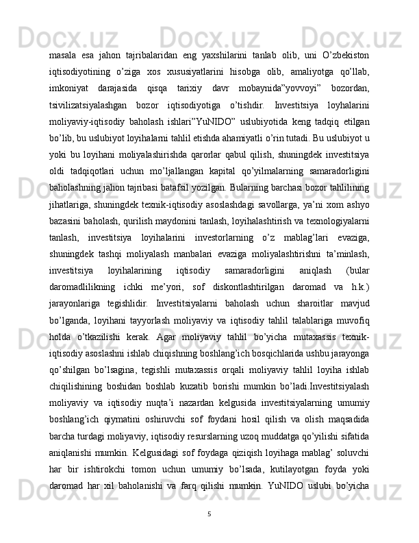 masala   esa   jahon   tajribalaridan   eng   yaxshilarini   tanlab   olib,   uni   O’zbekiston
iqtisodiyotining   o’ziga   xos   xususiyatlarini   hisobga   olib,   amaliyotga   qo’llab,
imkoniyat   darajasida   qisqa   tarixiy   davr   mobaynida”yovvoyi”   bozordan,
tsivilizatsiyalashgan   bozor   iqtisodiyotiga   o’tishdir.   Investitsiya   loyhalarini
moliyaviy-iqtisodiy   baholash   ishlari”YuNIDO”   uslubiyotida   keng   tadqiq   etilgan
bo’lib, bu uslubiyot loyihalarni tahlil etishda ahamiyatli o’rin tutadi. Bu uslubiyot u
yoki   bu   loyihani   moliyalashirishda   qarorlar   qabul   qilish,   shuningdek   investitsiya
oldi   tadqiqotlari   uchun   mo’ljallangan   kapital   qo’yilmalarning   samaradorligini
baholashning jahon tajribasi batafsil yozilgan. Bularning barchasi bozor tahlilining
jihatlariga,   shuningdek   texnik-iqtisodiy   asoslashdagi   savollarga,   ya’ni   xom   ashyo
bazasini baholash, qurilish maydonini tanlash, loyihalashtirish va texnologiyalarni
tanlash,   investitsiya   loyihalarini   investorlarning   o’z   mablag’lari   evaziga,
shuningdek   tashqi   moliyalash   manbalari   evaziga   moliyalashtirishni   ta’minlash,
investitsiya   loyihalarining   iqtisodiy   samaradorligini   aniqlash   (bular
daromadlilikning   ichki   me’yori,   sof   diskontlashtirilgan   daromad   va   h.k.)
jarayonlariga   tegishlidir.   Investitsiyalarni   baholash   uchun   sharoitlar   mavjud
bo’lganda,   loyihani   tayyorlash   moliyaviy   va   iqtisodiy   tahlil   talablariga   muvofiq
holda   o’tkazilishi   kerak.   Agar   moliyaviy   tahlil   bo’yicha   mutaxassis   texnik-
iqtisodiy asoslashni ishlab chiqishning boshlang’ich bosqichlarida ushbu jarayonga
qo’shilgan   bo’lsagina,   tegishli   mutaxassis   orqali   moliyaviy   tahlil   loyiha   ishlab
chiqilishining   boshidan   boshlab   kuzatib   borishi   mumkin   bo’ladi.Investitsiyalash
moliyaviy   va   iqtisodiy   nuqta’i   nazardan   kelgusida   investitsiyalarning   umumiy
boshlang’ich   qiymatini   oshiruvchi   sof   foydani   hosil   qilish   va   olish   maqsadida
barcha turdagi moliyaviy, iqtisodiy resurslarning uzoq muddatga qo’yilishi sifatida
aniqlanishi   mumkin.  Kelgusidagi   sof   foydaga   qiziqish   loyihaga   mablag’   soluvchi
har   bir   ishtirokchi   tomon   uchun   umumiy   bo’lsada,   kutilayotgan   foyda   yoki
daromad   har   xil   baholanishi   va   farq   qilishi   mumkin.   YuNIDO   uslubi   bo’yicha
5 