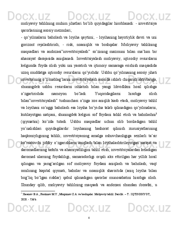 moliyaviy  tahlilning  muhim  jihatlari   bo’lib  quyidagilar   hisoblanadi:  -   investitsiya
qarorlarining asosiy mezonlari; 
-   qo’yilmalarni   baholash   va   loyiha   qaytimi;   -   loyihaning   hayotiylik   davri   va   uni
gorizont   rejalashtirish;   -   risk,   noaniqlik   va   boshqalar.   Moliyaviy   tahlilning
maqsadlari   va   andozasi”investitsiyalash”   so’zining   mazmuni   bilan   ma’lum   bir
ahamiyat   darajasida   aniqlanadi.   Investitsiyalash   moliyaviy,   iqtisodiy   resurslarni
kelgusida   foyda   olish   yoki   uni   yaratish   va   ijtimoiy   samaraga   erishish   maqsadida
uzoq  muddatga   iqtisodiy   resurslarni   qo’yishdir.  Ushbu   qo’yilmaning  asosiy   jihati
investorning o’z mablag’larini investitsiyalash asosida ishlab chiqarish aktivlariga,
shuningdek   ushbu   resurslarni   ishlatish   bilan   yangi   likvidlikni   hosil   qilishga
o’zgartirishda   namoyon   bo’ladi.   Yuqoridagilarni   hisobga   olish
bilan”investitsiyalash”  tushunchasi   o’ziga  xos  aniqlik  kasb  etadi, moliyaviy  tahlil
va  loyihani   so’nggi   baholash   esa  loyiha  bo’yicha  talab  qilinadigan  qo’yilmalarni,
kutilayotgan   natijani,   shuningdek   kelgusi   sof   foydani   tahlil   etish   va   baholashni 3
(qiymatini)   ko’zda   tutadi.   Ushbu   maqsadlar   uchun   olib   boriladigan   tahlil
yo’nalishlari   quyidagilardir:   loyihaning   bashorat   qilinish   xususiyatlarining
haqkoniyligining   tahlili;   investitsiyaning   amalga   oshuvchanligiga   sezilarli   ta’sir
ko’rsatuvchi   jiddiy   o’zgarishlarni   aniqlash   bilan   loyihalashtirilayotgan   xarajat   va
daromadlarning tarkibi va ahamiyatliligini tahlil etish; investitsiyalardan keladigan
daromad   ularning   foydaliligi,   samaradorligi   orqali   aks   ettirilgan   har   yillik   hosil
qilingan   va   jamg’arilgan   sof   moliyaviy   foydani   aniqlash   va   baholash;   vaqt
omilining   kapital   qiymati,   baholar   va   noaniqlik   sharoitida   (aniq   loyiha   bilan
bog’liq   bo’lgan   risklar)   qabul   qilinadigan   qarorlar   munosabatini   hisobga   olish.
Shunday   qilib,   moliyaviy   tahlilning   maqsadi   va   andozasi   shundan   iboratki,   u
3
  Xasanov B.A., Raximov M.Y., Muqumov Z.A. va boshqalar. Moliyaviy tahlil. Darslik. – T.: IQTISODIYOT, 
2020. - 736 b.
6