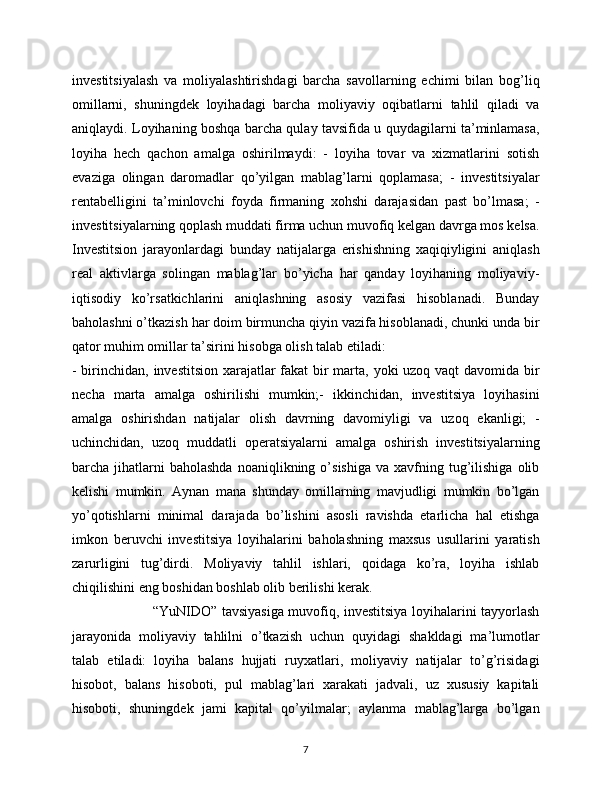 investitsiyalash   va   moliyalashtirishdagi   barcha   savollarning   echimi   bilan   bog’liq
omillarni,   shuningdek   loyihadagi   barcha   moliyaviy   oqibatlarni   tahlil   qiladi   va
aniqlaydi. Loyihaning boshqa barcha qulay tavsifida u quydagilarni ta’minlamasa,
loyiha   hech   qachon   amalga   oshirilmaydi:   -   loyiha   tovar   va   xizmatlarini   sotish
evaziga   olingan   daromadlar   qo’yilgan   mablag’larni   qoplamasa;   -   investitsiyalar
rentabelligini   ta’minlovchi   foyda   firmaning   xohshi   darajasidan   past   bo’lmasa;   -
investitsiyalarning qoplash muddati firma uchun muvofiq kelgan davrga mos kelsa.
Investitsion   jarayonlardagi   bunday   natijalarga   erishishning   xaqiqiyligini   aniqlash
real   aktivlarga   solingan   mablag’lar   bo’yicha   har   qanday   loyihaning   moliyaviy-
iqtisodiy   ko’rsatkichlarini   aniqlashning   asosiy   vazifasi   hisoblanadi.   Bunday
baholashni o’tkazish har doim birmuncha qiyin vazifa hisoblanadi, chunki unda bir
qator muhim omillar ta’sirini hisobga olish talab etiladi: 
- birinchidan, investitsion xarajatlar  fakat  bir marta, yoki  uzoq vaqt davomida bir
necha   marta   amalga   oshirilishi   mumkin;-   ikkinchidan,   investitsiya   loyihasini
amalga   oshirishdan   natijalar   olish   davrning   davomiyligi   va   uzoq   ekanligi;   -
uchinchidan,   uzoq   muddatli   operatsiyalarni   amalga   oshirish   investitsiyalarning
barcha  jihatlarni  baholashda  noaniqlikning  o’sishiga   va  xavfning  tug’ilishiga  olib
kelishi   mumkin.   Aynan   mana   shunday   omillarning   mavjudligi   mumkin   bo’lgan
yo’qotishlarni   minimal   darajada   bo’lishini   asosli   ravishda   etarlicha   hal   etishga
imkon   beruvchi   investitsiya   loyihalarini   baholashning   maxsus   usullarini   yaratish
zarurligini   tug’dirdi.   Moliyaviy   tahlil   ishlari,   qoidaga   ko’ra,   loyiha   ishlab
chiqilishini eng boshidan boshlab olib berilishi kerak.
                                   “YuNIDO” tavsiyasiga muvofiq, investitsiya loyihalarini tayyorlash
jarayonida   moliyaviy   tahlilni   o’tkazish   uchun   quyidagi   shakldagi   ma’lumotlar
talab   etiladi:   loyiha   balans   hujjati   ruyxatlari,   moliyaviy   natijalar   to’g’risidagi
hisobot,   balans   hisoboti,   pul   mablag’lari   xarakati   jadvali,   uz   xususiy   kapitali
hisoboti,   shuningdek   jami   kapital   qo’yilmalar;   aylanma   mablag’larga   bo’lgan
7