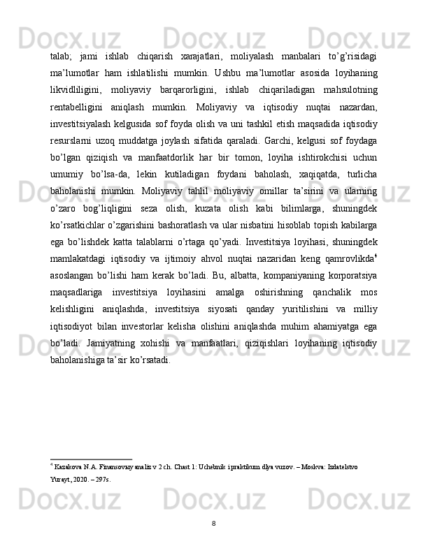 talab;   jami   ishlab   chiqarish   xarajatlari,   moliyalash   manbalari   to’g’risidagi
ma’lumotlar   ham   ishlatilishi   mumkin.   Ushbu   ma’lumotlar   asosida   loyihaning
likvidliligini,   moliyaviy   barqarorligini,   ishlab   chiqariladigan   mahsulotning
rentabelligini   aniqlash   mumkin.   Moliyaviy   va   iqtisodiy   nuqtai   nazardan,
investitsiyalash  kelgusida sof  foyda olish va uni  tashkil  etish maqsadida iqtisodiy
resurslarni   uzoq   muddatga   joylash   sifatida   qaraladi.   Garchi,   kelgusi   sof   foydaga
bo’lgan   qiziqish   va   manfaatdorlik   har   bir   tomon,   loyiha   ishtirokchisi   uchun
umumiy   bo’lsa-da,   lekin   kutiladigan   foydani   baholash,   xaqiqatda,   turlicha
baholanishi   mumkin.   Moliyaviy   tahlil   moliyaviy   omillar   ta’sirini   va   ularning
o’zaro   bog’liqligini   seza   olish,   kuzata   olish   kabi   bilimlarga,   shuningdek
ko’rsatkichlar o’zgarishini bashoratlash va ular nisbatini hisoblab topish kabilarga
ega   bo’lishdek   katta   talablarni   o’rtaga   qo’yadi.   Investitsiya   loyihasi,   shuningdek
mamlakatdagi   iqtisodiy   va   ijtimoiy   ahvol   nuqtai   nazaridan   keng   qamrovlikda 4
asoslangan   bo’lishi   ham   kerak   bo’ladi.   Bu,   albatta,   kompaniyaning   korporatsiya
maqsadlariga   investitsiya   loyihasini   amalga   oshirishning   qanchalik   mos
kelishligini   aniqlashda,   investitsiya   siyosati   qanday   yuritilishini   va   milliy
iqtisodiyot   bilan   investorlar   kelisha   olishini   aniqlashda   muhim   ahamiyatga   ega
bo’ladi.   Jamiyatning   xohishi   va   manfaatlari,   qiziqishlari   loyihaning   iqtisodiy
baholanishiga ta’sir ko’rsatadi. 
4
  Kazakova N.A. Finansovыy analiz v 2 ch. Chast 1: Uchеbnik i praktikum dlya vuzov. – Moskva: Izdatеlstvo 
Yurayt, 2020. – 297s.
8 