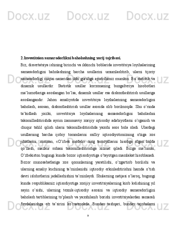 2.Investitsion samaradorlikni baholashning xorij tajribasi.
Biz, dissertatsiya ishining birinchi va ikkinchi boblarida investitsiya loyihalarining
samaradorligini   baholashning   barcha   usullarini   umumlashtirib,   ularni   tijoriy
samaradorligi  nuqtai-nazaridan ikki   guruhga  ajratishimiz  mumkin.  Bu  statistik  va
dinamik   usullardir.   Statistik   usullar   korxonaning   buxgalteriya   hisobotlari
ma’lumotlariga asoslangan bo’lsa, dinamik usullar  esa diskontlashtirish usullariga
asoslangandir.   Jahon   amaliyotida   investitsiya   loyihalarining   samaradorligini
baholash,   asosan,   diskontlashtirish   usullar   asosida   olib   borilmoqda.   Shu   o’rinda
ta’kidlash   joizki,   investitsiya   loyihalarining   samaradorligini   baholashni
takomillashtirishda   ayrim   zamonaviy   xorijiy   iqtisodiy   adabiyotlarni   o’rganish   va
chuqur   tahlil   qilish   ularni   takomillashtirishda   yaxshi   asos   bola   oladi.   Ulardagi
usullarning   barcha   ijobiy   tomonlarini   milliy   iqtisodiyotimizning   o'ziga   xos
jihatlarini,   xususan,   «O’zbek   modeli»   ning   tamoyillarini   hisobga   olgan   holda
qo’llash,   mazkur   sohani   takomillashtirishga   xizmat   qiladi.   Bizga   ma’lumki,
O’zbekiston bugungi kunda bozor iqtisodiyotiga o’tayotgan mamlakat hisoblanadi.
Bozor   munosabatlariga   xos   qonunlarning   yaratilishi,   o’zgartirib   borilishi   va
ularning   amaliy   kuchining   ta’minlanishi   iqtisodiy   erkinlashtirishni   hamda   o’tish
davri islohotlarini jadallashishini ta’minlaydi. Shularning natijasi o’laroq, bugungi
kunda respublikamiz iqtisodiyotiga xorijiy investitsiyalarning kirib kelishining yil
sayin   o’sishi,   ularning   texnik-iqtisodiy   asosini   va   iqtisodiy   samaradorligini
baholash tartiblarining to’planib va yaxshilanib borishi investitsiyalardan samarali
foydalanishga   o'z   ta’sirini   ko’rsatmokda.   Bundan   tashqari,   bunday   tajribalarni
9 