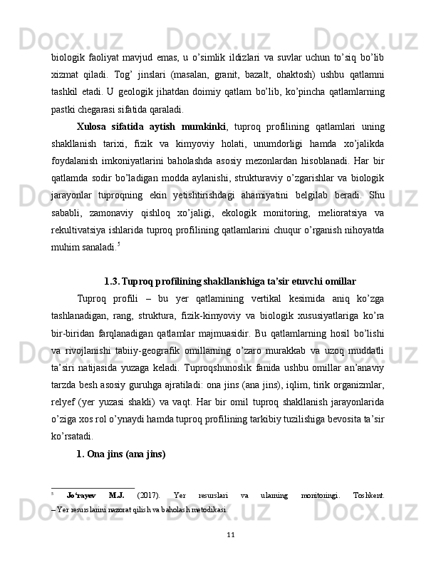 biologik   faoliyat   mavjud   emas,   u   o’simlik   ildizlari   va   suvlar   uchun   to’siq   bo’lib
xizmat   qiladi.   Tog’   jinslari   (masalan,   granit,   bazalt,   ohaktosh)   ushbu   qatlamni
tashkil   etadi.   U   geologik   jihatdan   doimiy   qatlam   bo’lib,   ko’pincha   qatlamlarning
pastki chegarasi sifatida qaraladi.
Xulosa   sifatida   aytish   mumkinki ,   tuproq   profilining   qatlamlari   uning
shakllanish   tarixi,   fizik   va   kimyoviy   holati,   unumdorligi   hamda   xo’jalikda
foydalanish   imkoniyatlarini   baholashda   asosiy   mezonlardan   hisoblanadi.   Har   bir
qatlamda   sodir   bo’ladigan   modda   aylanishi,   strukturaviy   o’zgarishlar   va   biologik
jarayonlar   tuproqning   ekin   yetishtirishdagi   ahamiyatini   belgilab   beradi.   Shu
sababli,   zamonaviy   qishloq   xo’jaligi,   ekologik   monitoring,   melioratsiya   va
rekultivatsiya ishlarida tuproq profilining qatlamlarini chuqur o’rganish nihoyatda
muhim sanaladi. 5
1.3. Tuproq profilining shakllanishiga ta’sir etuvchi omillar
Tuproq   profili   –   bu   yer   qatlamining   vertikal   kesimida   aniq   ko’zga
tashlanadigan,   rang,   struktura,   fizik-kimyoviy   va   biologik   xususiyatlariga   ko’ra
bir-biridan   farqlanadigan   qatlamlar   majmuasidir.   Bu   qatlamlarning   hosil   bo’lishi
va   rivojlanishi   tabiiy-geografik   omillarning   o’zaro   murakkab   va   uzoq   muddatli
ta’siri   natijasida   yuzaga   keladi.   Tuproqshunoslik   fanida   ushbu   omillar   an’anaviy
tarzda besh asosiy  guruhga ajratiladi: ona jins (ana jins), iqlim, tirik organizmlar,
relyef   (yer   yuzasi   shakli)   va   vaqt.   Har   bir   omil   tuproq   shakllanish   jarayonlarida
o’ziga xos rol o’ynaydi hamda tuproq profilining tarkibiy tuzilishiga bevosita ta’sir
ko’rsatadi.
1. Ona jins (ana jins)
5
  Jo‘rayev   M.J.   (2017).   Yer   resurslari   va   ularning   monitoringi .   Toshkent.
– Yer resurslarini nazorat qilish va baholash metodikasi.
11 