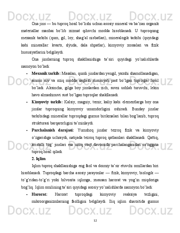 Ona jins — bu tuproq hosil bo’lishi uchun asosiy mineral va ba’zan organik
materiallar   manbai   bo’lib   xizmat   qiluvchi   modda   hisoblanadi.   U   tuproqning
mexanik   tarkibi   (qum,   gil,   loy,   shag’al   nisbatlari),   mineralogik   tarkibi   (quyidagi
kabi   minerallar:   kvarts,   slýuda,   dala   shpatlar),   kimyoviy   xossalari   va   fizik
hususiyatlarini belgilaydi.
Ona   jinslarning   tuproq   shakllanishiga   ta’siri   quyidagi   yo’nalishlarda
namoyon bo’ladi:
 Mexanik tarkib:  Masalan, qumli jinslardan yengil, yaxshi shamollanadigan,
ammo   suv   va   oziq   modda   saqlash   xususiyati   past   bo’lgan   tuproqlar   hosil
bo’ladi.   Aksincha,   gilga   boy   jinslardan   zich,   suvni   ushlab   turuvchi,   lekin
havo almashinuvi sust bo’lgan tuproqlar shakllanadi.
 Kimyoviy   tarkib:   Kalsiy,   magniy,   temir,   kaliy   kabi   elementlarga   boy   ona
jinslar   tuproqning   kimyoviy   unumdorligini   oshiradi.   Bunday   jinslar
tarkibidagi minerallar tuproqdagi gumus birikmalari bilan bog’lanib, tuproq
strukturasi barqarorligini ta’minlaydi.
 Parchalanish   darajasi:   Yumshoq   jinslar   tezroq   fizik   va   kimyoviy
o’zgarishga   uchraydi,   natijada   tezroq   tuproq   qatlamlari   shakllanadi.   Qattiq,
kristalli   tog’   jinslari   esa   uzoq   vaqt   davomida   parchalanganidan   so’nggina
tuproq hosil qiladi.
2. Iqlim
Iqlim tuproq shakllanishiga eng faol va doimiy ta’sir etuvchi omillardan biri
hisoblanadi.  Tuproqdagi   barcha  asosiy   jarayonlar   — fizik, kimyoviy,  biologik  —
to’g’ridan-to’g’ri   yoki   bilvosita   iqlimga,   xususan   harorat   va   yog’in   miqdoriga
bog’liq. Iqlim omilining ta’siri quyidagi asosiy yo’nalishlarda namoyon bo’ladi:
 Harorat:   Harorat   tuproqdagi   kimyoviy   reaksiya   tezligini,
mikroorganizmlarning   faolligini   belgilaydi.   Iliq   iqlim   sharoitida   gumus
12 