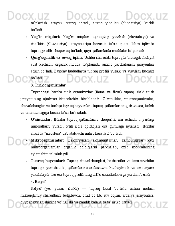 to’planish   jarayoni   tezroq   boradi,   ammo   yuvilish   (eluviatsiya)   kuchli
bo’ladi.
 Yog’in   miqdori:   Yog’in   miqdori   tuproqdagi   yuvilish   (eluviatsiya)   va
cho’kish   (illuviatsiya)   jarayonlariga   bevosita   ta’sir   qiladi.   Nam   iqlimda
tuproq profili chuqurroq bo’ladi, quyi qatlamlarda moddalar to’planadi.
 Qurg’oqchilik va sovuq iqlim:   Ushbu sharoitda tuproqda biologik faoliyat
sust   kechadi,   organik   modda   to’planadi,   ammo   parchalanish   jarayonlari
sekin bo’ladi. Bunday hududlarda tuproq profili yuzaki va yuvilish kuchsiz
bo’ladi.
3. Tirik organizmlar
Tuproqdagi   barcha   tirik   organizmlar   (fauna   va   flora)   tuproq   shakllanish
jarayonining   ajralmas   ishtirokchisi   hisoblanadi.   O’simliklar,   mikroorganizmlar,
chuvalchanglar va boshqa tuproq hayvonlari tuproq qatlamlarining struktura, tarkib
va unumdorligiga kuchli ta’sir ko’rsatadi:
 O’simliklar:   Ildizlar   tuproq   qatlamlarini   chuqurlik   sari   ochadi,   u   yerdagi
minerallarni   yutadi,   o’lik   ildiz   qoldiqlari   esa   gumusga   aylanadi.   Ildizlar
atrofida "rizosfera" deb ataluvchi mikroflora faol bo’ladi.
 Mikroorganizmlar:   Bakteriyalar,   aktinomitsetlar,   zamburug’lar   kabi
mikroorganizmlar   organik   qoldiqlarni   parchalab,   oziq   moddalarning
aylanishini ta’minlaydi.
 Tuproq hayvonlari:   Tuproq chuvalchanglari, hasharotlar  va kemiruvchilar
tuproqni   yumshatadi,   qatlamlararo   aralashuvni   kuchaytiradi   va   aeratsiyani
yaxshilaydi. Bu esa tuproq profilining differensiallashuviga yordam beradi.
4. Relyef
Relyef   (yer   yuzasi   shakli)   —   tuproq   hosil   bo’lishi   uchun   muhim
mikroiqlimiy   sharoitlarni   belgilovchi   omil   bo’lib,   suv   oqimi,   eroziya   jarayonlari,
quyosh nurlanishining yo’nalishi va namlik balansiga ta’sir ko’rsatadi:
13 