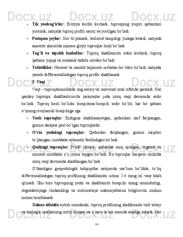  Tik   yonbag’irlar:   Eroziya   kuchli   kechadi,   tuproqning   yuqori   qatlamlari
yuviladi, natijada tuproq profili sayoz va yuvilgan bo’ladi.
 Pastqam   joylar :   Suv   to ’ planadi ,   kislorod   tanqisligi   yuzaga   keladi ,   natijada
anaerob   sharoitda   maxsus   gleyli   tuproqlar   hosil   bo ’ ladi .
 Tog ’ li   va   tepalik   hududlar :   Tuproq   shakllanishi   sekin   kechadi ,   tuproq
qatlami   yupqa   va   mexanik   tarkibi   notekis   bo ’ ladi .
 Tekisliklar:   Harorat va namlik taqsimoti nisbatan bir tekis bo’ladi, natijada
yaxshi differensiallashgan tuproq profili shakllanadi.
5. Vaqt
Vaqt – tuproqshunoslikda eng asosiy va universal omil sifatida qaraladi. Har
qanday   tuproqni   shakllantiruvchi   jarayonlar   juda   uzoq   vaqt   davomida   sodir
bo’ladi.   Tuproq   hosil   bo’lishi   bosqichma-bosqich   sodir   bo’lib,   har   bir   qatlam
o’zining rivojlanish bosqichiga ega:
 Yosh   tuproqlar:   Endigina   shakllanayotgan,   qatlamlari   zaif   farqlangan,
gumus darajasi past bo’lgan tuproqlardir.
 O’rta   yoshdagi   tuproqlar:   Qatlamlar   farqlangan,   gumus   miqdori
to’plangan, moddalar aylanishi faollashgan bo’ladi.
 Qadimgi   tuproqlar:   Profil   chuqur,   qatlamlar   aniq   ajralgan,   organik   va
mineral  moddalar o’z joyini  topgan bo’ladi. Bu tuproqlar  barqaror  muhitda
uzoq vaqt davomida shakllangan bo’ladi.
O’tkazilgan   geopedologik   tadqiqotlar   natijasida   ma’lum   bo’ldiki,   to’liq
differensiallashgan   tuproq   profilining   shakllanishi   uchun   2-4   ming   yil   vaqt   talab
qilinadi.   Shu   bois   tuproqning   yoshi   va   shakllanish   bosqichi   uning   unumdorligi,
degradatsiyaga   chidamliligi   va   melioratsiya   imkoniyatlarini   belgilovchi   muhim
mezon hisoblanadi.
Xulosa sifatida  aytish mumkinki, tuproq profilining shakllanishi turli tabiiy
va biologik omillarning uzviy aloqasi va o’zaro ta’siri asosida amalga oshadi. Har
14 