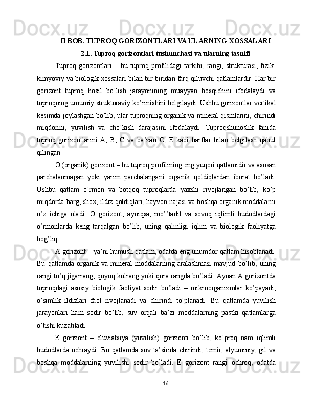 II BOB. TUPROQ GORIZONTLARI VA ULARNING XOSSALARI
2.1. Tuproq gorizontlari tushunchasi va ularning tasnifi
Tuproq gorizontlari  – bu tuproq profilidagi  tarkibi, rangi, strukturasi,  fizik-
kimyoviy va biologik xossalari bilan bir-biridan farq qiluvchi qatlamlardir. Har bir
gorizont   tuproq   hosil   bo’lish   jarayonining   muayyan   bosqichini   ifodalaydi   va
tuproqning umumiy strukturaviy ko’rinishini belgilaydi. Ushbu gorizontlar vertikal
kesimda joylashgan bo’lib, ular tuproqning organik va mineral qismlarini, chirindi
miqdorini,   yuvilish   va   cho’kish   darajasini   ifodalaydi.   Tuproqshunoslik   fanida
tuproq   gorizontlarini   A,   B,   C   va   ba’zan   O,   E   kabi   harflar   bilan   belgilash   qabul
qilingan.
O (organik) gorizont – bu tuproq profilining eng yuqori qatlamidir va asosan
parchalanmagan   yoki   yarim   parchalangani   organik   qoldiqlardan   iborat   bo’ladi.
Ushbu   qatlam   o’rmon   va   botqoq   tuproqlarda   yaxshi   rivojlangan   bo’lib,   ko’p
miqdorda barg, shox, ildiz qoldiqlari, hayvon najasi va boshqa organik moddalarni
o’z   ichiga   oladi.   O   gorizont,   ayniqsa,   mo’’tadil   va   sovuq   iqlimli   hududlardagi
o’rmonlarda   keng   tarqalgan   bo’lib,   uning   qalinligi   iqlim   va   biologik   faoliyatga
bog’liq.
A gorizont – ya’ni humusli qatlam, odatda eng unumdor qatlam hisoblanadi.
Bu   qatlamda   organik   va   mineral   moddalarning   aralashmasi   mavjud   bo’lib,   uning
rangi to’q jigarrang, quyuq kulrang yoki qora rangda bo’ladi. Aynan A gorizontda
tuproqdagi   asosiy   biologik   faoliyat   sodir   bo’ladi   –   mikroorganizmlar   ko’payadi,
o’simlik   ildizlari   faol   rivojlanadi   va   chirindi   to’planadi.   Bu   qatlamda   yuvilish
jarayonlari   ham   sodir   bo’lib,   suv   orqali   ba’zi   moddalarning   pastki   qatlamlarga
o’tishi kuzatiladi.
E   gorizont   –   eluviatsiya   (yuvilish)   gorizonti   bo’lib,   ko’proq   nam   iqlimli
hududlarda   uchraydi.   Bu   qatlamda   suv   ta’sirida   chirindi,   temir,   alyuminiy,   gil   va
boshqa   moddalarning   yuvilishi   sodir   bo’ladi.   E   gorizont   rangi   ochroq,   odatda
16 