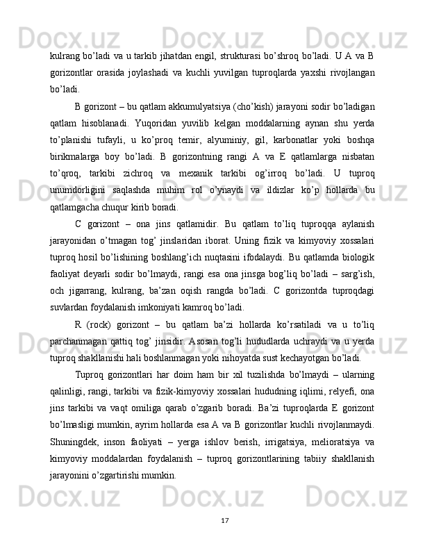 kulrang bo’ladi va u tarkib jihatdan engil, strukturasi  bo’shroq bo’ladi. U A va B
gorizontlar   orasida   joylashadi   va   kuchli   yuvilgan   tuproqlarda   yaxshi   rivojlangan
bo’ladi.
B gorizont – bu qatlam akkumulyatsiya (cho’kish) jarayoni sodir bo’ladigan
qatlam   hisoblanadi.   Yuqoridan   yuvilib   kelgan   moddalarning   aynan   shu   yerda
to’planishi   tufayli,   u   ko’proq   temir,   alyuminiy,   gil,   karbonatlar   yoki   boshqa
birikmalarga   boy   bo’ladi.   B   gorizontning   rangi   A   va   E   qatlamlarga   nisbatan
to’qroq,   tarkibi   zichroq   va   mexanik   tarkibi   og’irroq   bo’ladi.   U   tuproq
unumdorligini   saqlashda   muhim   rol   o’ynaydi   va   ildizlar   ko’p   hollarda   bu
qatlamgacha chuqur kirib boradi.
C   gorizont   –   ona   jins   qatlamidir.   Bu   qatlam   to’liq   tuproqqa   aylanish
jarayonidan   o’tmagan   tog’   jinslaridan   iborat.   Uning   fizik   va   kimyoviy   xossalari
tuproq hosil bo’lishining boshlang’ich nuqtasini ifodalaydi. Bu qatlamda biologik
faoliyat   deyarli   sodir   bo’lmaydi,   rangi   esa   ona   jinsga   bog’liq   bo’ladi   –   sarg’ish,
och   jigarrang,   kulrang,   ba’zan   oqish   rangda   bo’ladi.   C   gorizontda   tuproqdagi
suvlardan foydalanish imkoniyati kamroq bo’ladi.
R   (rock)   gorizont   –   bu   qatlam   ba’zi   hollarda   ko’rsatiladi   va   u   to’liq
parchanmagan   qattiq   tog’   jinsidir.   Asosan   tog’li   hududlarda   uchraydi   va   u   yerda
tuproq shakllanishi hali boshlanmagan yoki nihoyatda sust kechayotgan bo’ladi.
Tuproq   gorizontlari   har   doim   ham   bir   xil   tuzilishda   bo’lmaydi   –   ularning
qalinligi, rangi, tarkibi  va  fizik-kimyoviy xossalari   hududning  iqlimi, relyefi,  ona
jins   tarkibi   va   vaqt   omiliga   qarab   o’zgarib   boradi.   Ba’zi   tuproqlarda   E   gorizont
bo’lmasligi mumkin, ayrim hollarda esa A va B gorizontlar kuchli rivojlanmaydi.
Shuningdek,   inson   faoliyati   –   yerga   ishlov   berish,   irrigatsiya,   melioratsiya   va
kimyoviy   moddalardan   foydalanish   –   tuproq   gorizontlarining   tabiiy   shakllanish
jarayonini o’zgartirishi mumkin.
17 