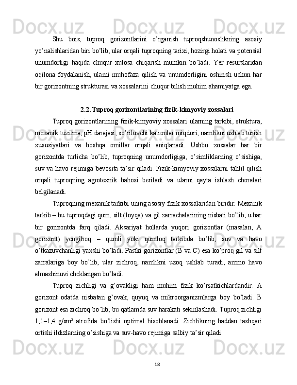 Shu   bois,   tuproq   gorizontlarini   o’rganish   tuproqshunoslikning   asosiy
yo’nalishlaridan biri bo’lib, ular orqali tuproqning tarixi, hozirgi holati va potensial
unumdorligi   haqida   chuqur   xulosa   chiqarish   mumkin   bo’ladi.   Yer   resurslaridan
oqilona   foydalanish,   ularni   muhofaza   qilish   va   unumdorligini   oshirish   uchun   har
bir gorizontning strukturasi va xossalarini chuqur bilish muhim ahamiyatga ega.
2.2. Tuproq gorizontlarining fizik-kimyoviy xossalari
Tuproq gorizontlarining fizik-kimyoviy xossalari ularning tarkibi, struktura,
mexanik tuzilma, pH darajasi, so’riluvchi kationlar miqdori, namlikni ushlab turish
xususiyatlari   va   boshqa   omillar   orqali   aniqlanadi.   Ushbu   xossalar   har   bir
gorizontda   turlicha   bo’lib,   tuproqning   unumdorligiga,   o’simliklarning   o’sishiga,
suv va havo rejimiga bevosita ta’sir qiladi. Fizik-kimyoviy xossalarni tahlil qilish
orqali   tuproqning   agrotexnik   bahosi   beriladi   va   ularni   qayta   ishlash   choralari
belgilanadi.
Tuproqning mexanik tarkibi uning asosiy fizik xossalaridan biridir. Mexanik
tarkib – bu tuproqdagi qum, silt (loyqa) va gil zarrachalarining nisbati bo’lib, u har
bir   gorizontda   farq   qiladi.   Aksariyat   hollarda   yuqori   gorizontlar   (masalan,   A
gorizont)   yengilroq   –   qumli   yoki   qumloq   tarkibda   bo’lib,   suv   va   havo
o’tkazuvchanligi yaxshi bo’ladi. Pastki gorizontlar (B va C) esa ko’proq gil va silt
zarralariga   boy   bo’lib,   ular   zichroq,   namlikni   uzoq   ushlab   turadi,   ammo   havo
almashinuvi cheklangan bo’ladi.
Tuproq   zichligi   va   g’ovakligi   ham   muhim   fizik   ko’rsatkichlardandir.   A
gorizont   odatda   nisbatan   g’ovak,   quyuq   va   mikroorganizmlarga   boy   bo’ladi.   B
gorizont esa zichroq bo’lib, bu qatlamda suv harakati sekinlashadi. Tuproq zichligi
1,1–1,4   g/sm³   atrofida   bo’lishi   optimal   hisoblanadi.   Zichlikning   haddan   tashqari
ortishi ildizlarning o’sishiga va suv-havo rejimiga salbiy ta’sir qiladi.
18