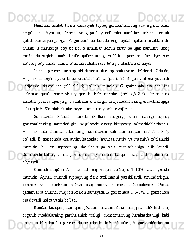 Namlikni   ushlab   turish   xususiyati   tuproq  gorizontlarining   suv   sig’imi   bilan
belgilanadi.   Ayniqsa,   chirindi   va   gilga   boy   qatlamlar   namlikni   ko’proq   ushlab
qolish   xususiyatiga   ega.   A   gorizont   bu   borada   eng   foydali   qatlam   hisoblanadi,
chunki   u   chirindiga   boy   bo’lib,   o’simliklar   uchun   zarur   bo’lgan   namlikni   uzoq
muddatda   saqlab   turadi.   Pastki   qatlamlardagi   zichlik   ortgani   sari   kapillyar   suv
ko’proq to’planadi, ammo o’simlik ildizlari uni to’liq o’zlashtira olmaydi.
Tuproq gorizontlarining pH darajasi ularning reaksiyasini bildiradi. Odatda,
A   gorizont   neytral   yoki   biroz   kislotali   bo’ladi   (pH   6–7),   B   gorizont   esa   yuvilish
natijasida   kislotaliroq   (pH   5,5–6)   bo’lishi   mumkin.   C   gorizontda   esa   ona   jins
tarkibiga   qarab   ishqoriylik   yuqori   bo’lishi   mumkin   (pH   7,5–8,5).   Tuproqning
kislotali yoki ishqoriyligi o’simliklar o’sishiga, oziq moddalarning eruvchanligiga
ta’sir qiladi. Ko’plab ekinlar neytral muhitda yaxshi rivojlanadi.
So’riluvchi   kationlar   tarkibi   (kaltsiy,   magniy,   kaliy,   natriy)   tuproq
gorizontlarining   unumdorligini   belgilovchi   asosiy   kimyoviy   ko’rsatkichlardandir.
A   gorizontda   chirindi   bilan   birga   so’riluvchi   kationlar   miqdori   nisbatan   ko’p
bo’ladi.   B   gorizontda   esa   ayrim   kationlar   (ayniqsa   natriy   va   magniy)   to’planishi
mumkin,   bu   esa   tuproqning   sho’rlanishiga   yoki   zichlashishiga   olib   keladi.
So’riluvchi   kaltsiy   va   magniy   tuproqning   tarkibini   barqaror   saqlashda   muhim   rol
o’ynaydi.
Chirindi   miqdori   A   gorizontda   eng   yuqori   bo’lib,   u   3–10%   gacha   yetishi
mumkin.   Aynan   chirindi   tuproqning   fizik   tuzilmasini   yaxshilaydi,   unumdorligini
oshiradi   va   o’simliklar   uchun   oziq   moddalar   manbai   hisoblanadi.   Pastki
qatlamlarda chirindi miqdori keskin kamayadi, B gorizontda u 1–2%, C gorizontda
esa deyarli nolga yaqin bo’ladi.
Bundan tashqari, tuproqning kation almashinish  sig’imi, gidrolitik kislotali,
organik   moddalarning   parchalanish   tezligi,   elementlarning   harakatchanligi   kabi
ko’rsatkichlar   har   bir   gorizontda   turlicha   bo’ladi.   Masalan,   A   gorizontda   kation
19 