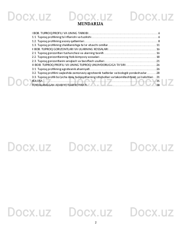 MUNDARIJA
I BOB. TUPROQ PROFILI VA UNING TARKIBI .................................................................................... 6
1.1. Tuproq profilining ta’riflanishi va tuzilishi ................................................................................ 6
1.2. Tuproq profilining asosiy qatlamlari ......................................................................................... 8
1.3. Tuproq profilining shakllanishiga ta’sir etuvchi omillar .......................................................... 11
II BOB. TUPROQ GORIZONTLARI VA ULARNING XOSSALARI .......................................................... 16
2.1. Tuproq gorizontlari tushunchasi va ularning tasnifi ............................................................... 16
2.2. Tuproq gorizontlarining fizik-kimyoviy xossalari .................................................................... 18
2.3. Tuproq gorizontlarini aniqlash va tavsiflash usullari .............................................................. 21
III BOB. TUPROQ PROFILI VA UNING TUPROQ UNUMDORLIGIGA TA’SIRI ..................................... 26
3.1. Tuproq profilining agrotexnik ahamiyati ................................................................................ 26
3.2. Tuproq profilini saqlashda zamonaviy agrotexnik tadbirlar va biologik yondashuvlar ........... 28
3.3. Tuproq profili bo’yicha ilmiy tadqiqotlarning istiqbollari va takomillashtirish yo’nalishlari . . . 31
XULOSA ......................................................................................................................................... 35
FOYDALANILGAN ADABIYOTLAR RO’YXATI ................................................................................... 38
2 