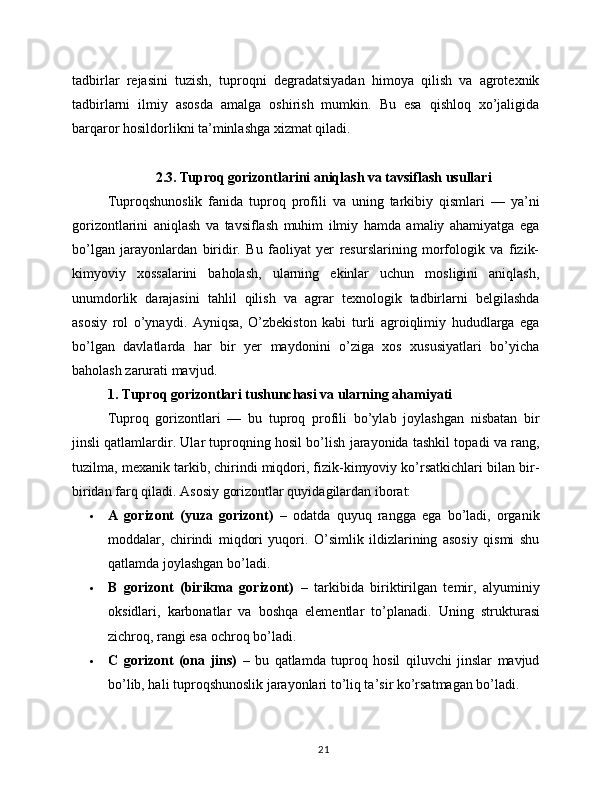 tadbirlar   rejasini   tuzish,   tuproqni   degradatsiyadan   himoya   qilish   va   agrotexnik
tadbirlarni   ilmiy   asosda   amalga   oshirish   mumkin.   Bu   esa   qishloq   xo’jaligida
barqaror hosildorlikni ta’minlashga xizmat qiladi.
2.3. Tuproq gorizontlarini aniqlash va tavsiflash usullari
Tuproqshunoslik   fanida   tuproq   profili   va   uning   tarkibiy   qismlari   —   ya’ni
gorizontlarini   aniqlash   va   tavsiflash   muhim   ilmiy   hamda   amaliy   ahamiyatga   ega
bo’lgan   jarayonlardan   biridir.   Bu   faoliyat   yer   resurslarining   morfologik   va   fizik-
kimyoviy   xossalarini   baholash,   ularning   ekinlar   uchun   mosligini   aniqlash,
unumdorlik   darajasini   tahlil   qilish   va   agrar   texnologik   tadbirlarni   belgilashda
asosiy   rol   o’ynaydi.   Ayniqsa,   O’zbekiston   kabi   turli   agroiqlimiy   hududlarga   ega
bo’lgan   davlatlarda   har   bir   yer   maydonini   o’ziga   xos   xususiyatlari   bo’yicha
baholash zarurati mavjud.
1. Tuproq gorizontlari tushunchasi va ularning ahamiyati
Tuproq   gorizontlari   —   bu   tuproq   profili   bo’ylab   joylashgan   nisbatan   bir
jinsli qatlamlardir. Ular tuproqning hosil bo’lish jarayonida tashkil topadi va rang,
tuzilma, mexanik tarkib, chirindi miqdori, fizik-kimyoviy ko’rsatkichlari bilan bir-
biridan farq qiladi.  Asosiy gorizontlar quyidagilardan iborat:
 A   gorizont   (yuza   gorizont)   –   odatda   quyuq   rangga   ega   bo’ladi,   organik
moddalar,   chirindi   miqdori   yuqori.   O’simlik   ildizlarining   asosiy   qismi   shu
qatlamda joylashgan bo’ladi.
 B   gorizont   (birikma   gorizont)   –   tarkibida   biriktirilgan   temir,   alyuminiy
oksidlari,   karbonatlar   va   boshqa   elementlar   to’planadi.   Uning   strukturasi
zichroq, rangi esa ochroq bo’ladi.
 C   gorizont   (ona   jins)   –   bu   qatlamda   tuproq   hosil   qiluvchi   jinslar   mavjud
bo’lib, hali tuproqshunoslik jarayonlari to’liq ta’sir ko’rsatmagan bo’ladi.
21 