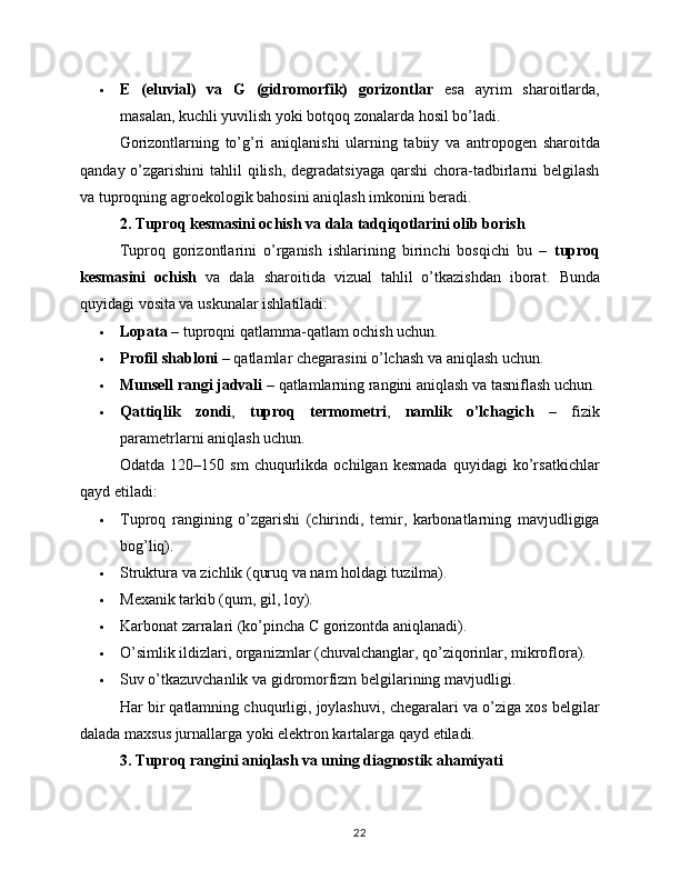  E   (eluvial)   va   G   (gidromorfik)   gorizontlar   esa   ayrim   sharoitlarda,
masalan, kuchli yuvilish yoki botqoq zonalarda hosil bo’ladi.
Gorizontlarning   to’g’ri   aniqlanishi   ularning   tabiiy   va   antropogen   sharoitda
qanday o’zgarishini  tahlil  qilish,  degradatsiyaga  qarshi  chora-tadbirlarni  belgilash
va tuproqning agroekologik bahosini aniqlash imkonini beradi.
2. Tuproq kesmasini ochish va dala tadqiqotlarini olib borish
Tuproq   gorizontlarini   o’rganish   ishlarining   birinchi   bosqichi   bu   –   tuproq
kesmasini   ochish   va   dala   sharoitida   vizual   tahlil   o’tkazishdan   iborat.   Bunda
quyidagi vosita va uskunalar ishlatiladi:
 Lopata  – tuproqni qatlamma-qatlam ochish uchun.
 Profil shabloni  – qatlamlar chegarasini o’lchash va aniqlash uchun.
 Munsell rangi jadvali  – qatlamlarning rangini aniqlash va tasniflash uchun.
 Qattiqlik   zondi ,   tuproq   termometri ,   namlik   o’lchagich   –   fizik
parametrlarni aniqlash uchun.
Odatda   120–150   sm   chuqurlikda   ochilgan   kesmada   quyidagi   ko’rsatkichlar
qayd etiladi:
 Tuproq   rangining   o’zgarishi   (chirindi,   temir,   karbonatlarning   mavjudligiga
bog’liq).
 Struktura va zichlik (quruq va nam holdagi tuzilma).
 Mexanik tarkib (qum, gil, loy).
 Karbonat zarralari (ko’pincha C gorizontda aniqlanadi).
 O’simlik ildizlari, organizmlar (chuvalchanglar, qo’ziqorinlar, mikroflora).
 Suv o’tkazuvchanlik va gidromorfizm belgilarining mavjudligi.
Har bir qatlamning chuqurligi, joylashuvi, chegaralari va o’ziga xos belgilar
dalada maxsus jurnallarga yoki elektron kartalarga qayd etiladi.
3. Tuproq rangini aniqlash va uning diagnostik ahamiyati
22 