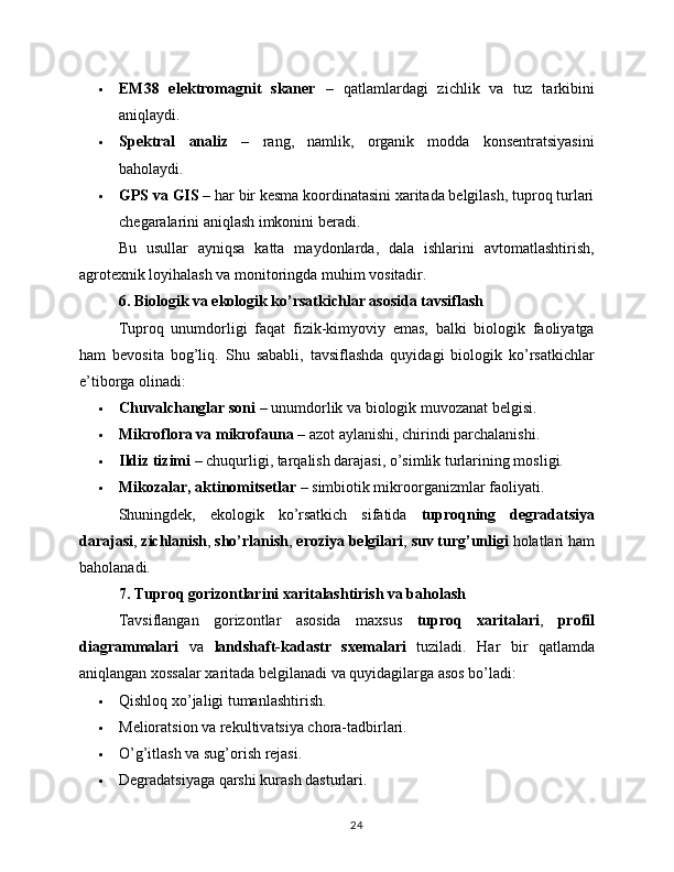  EM38   elektromagnit   skaner   –   qatlamlardagi   zichlik   va   tuz   tarkibini
aniqlaydi.
 Spektral   analiz   –   rang,   namlik,   organik   modda   konsentratsiyasini
baholaydi.
 GPS va GIS  – har bir kesma koordinatasini xaritada belgilash, tuproq turlari
chegaralarini aniqlash imkonini beradi.
Bu   usullar   ayniqsa   katta   maydonlarda,   dala   ishlarini   avtomatlashtirish,
agrotexnik loyihalash va monitoringda muhim vositadir.
6. Biologik va ekologik ko’rsatkichlar asosida tavsiflash
Tuproq   unumdorligi   faqat   fizik-kimyoviy   emas,   balki   biologik   faoliyatga
ham   bevosita   bog’liq.   Shu   sababli,   tavsiflashda   quyidagi   biologik   ko’rsatkichlar
e’tiborga olinadi:
 Chuvalchanglar soni  – unumdorlik va biologik muvozanat belgisi.
 Mikroflora va mikrofauna  – azot aylanishi, chirindi parchalanishi.
 Ildiz tizimi  – chuqurligi, tarqalish darajasi, o’simlik turlarining mosligi.
 Mikozalar, aktinomitsetlar  – simbiotik mikroorganizmlar faoliyati.
Shuningdek,   ekologik   ko’rsatkich   sifatida   tuproqning   degradatsiya
darajasi ,  zichlanish ,  sho’rlanish ,  eroziya belgilari ,  suv turg’unligi  holatlari ham
baholanadi.
7. Tuproq gorizontlarini xaritalashtirish va baholash
Tavsiflangan   gorizontlar   asosida   maxsus   tuproq   xaritalari ,   profil
diagrammalari   va   landshaft-kadastr   sxemalari   tuziladi.   Har   bir   qatlamda
aniqlangan xossalar xaritada belgilanadi va quyidagilarga asos bo’ladi:
 Qishloq xo’jaligi tumanlashtirish.
 Melioratsion va rekultivatsiya chora-tadbirlari.
 O’g’itlash va sug’orish rejasi.
 Degradatsiyaga qarshi kurash dasturlari.
24 