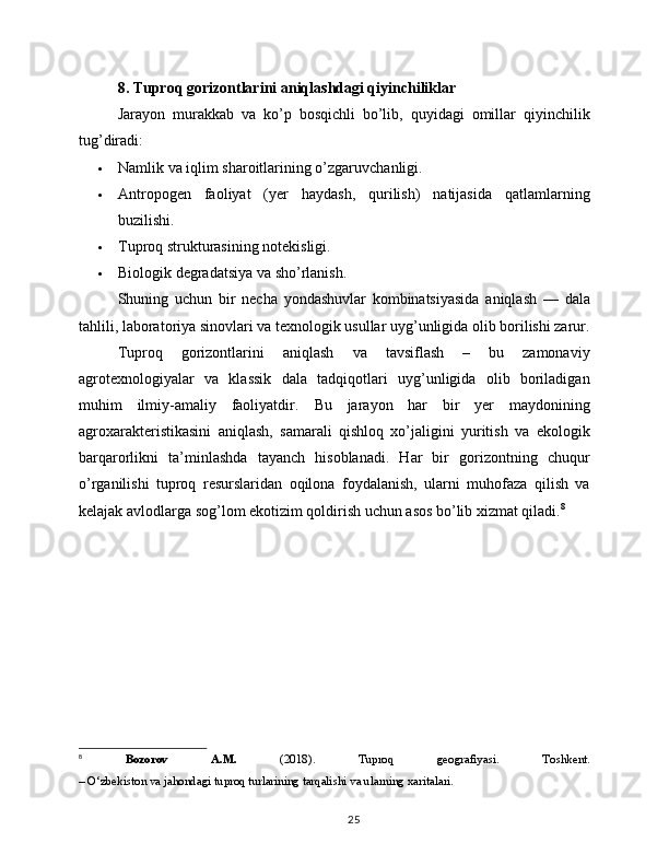 8. Tuproq gorizontlarini aniqlashdagi qiyinchiliklar
Jarayon   murakkab   va   ko’p   bosqichli   bo’lib,   quyidagi   omillar   qiyinchilik
tug’diradi:
 Namlik va iqlim sharoitlarining o’zgaruvchanligi.
 Antropogen   faoliyat   (yer   haydash,   qurilish)   natijasida   qatlamlarning
buzilishi.
 Tuproq strukturasining notekisligi.
 Biologik degradatsiya va sho’rlanish.
Shuning   uchun   bir   necha   yondashuvlar   kombinatsiyasida   aniqlash   —   dala
tahlili, laboratoriya sinovlari va texnologik usullar uyg’unligida olib borilishi zarur.
Tuproq   gorizontlarini   aniqlash   va   tavsiflash   –   bu   zamonaviy
agrotexnologiyalar   va   klassik   dala   tadqiqotlari   uyg’unligida   olib   boriladigan
muhim   ilmiy-amaliy   faoliyatdir.   Bu   jarayon   har   bir   yer   maydonining
agroxarakteristikasini   aniqlash,   samarali   qishloq   xo’jaligini   yuritish   va   ekologik
barqarorlikni   ta’minlashda   tayanch   hisoblanadi.   Har   bir   gorizontning   chuqur
o’rganilishi   tuproq   resurslaridan   oqilona   foydalanish,   ularni   muhofaza   qilish   va
kelajak avlodlarga sog’lom ekotizim qoldirish uchun asos bo’lib xizmat qiladi. 8
8
  Bozorov   A.M.   (2018).   Tuproq   geografiyasi .   Toshkent.
– O‘zbekiston va jahondagi tuproq turlarining tarqalishi va ularning xaritalari.
25 