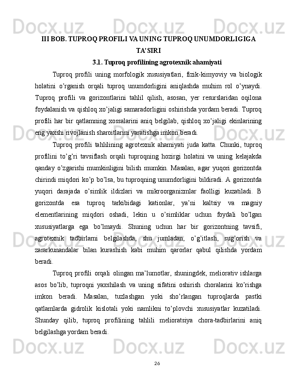 III BOB. TUPROQ PROFILI VA UNING TUPROQ UNUMDORLIGIGA
TA’SIRI
3.1. Tuproq profilining agrotexnik ahamiyati
Tuproq   profili   uning   morfologik   xususiyatlari,   fizik-kimyoviy   va   biologik
holatini   o’rganish   orqali   tuproq   unumdorligini   aniqlashda   muhim   rol   o’ynaydi.
Tuproq   profili   va   gorizontlarini   tahlil   qilish,   asosan,   yer   resurslaridan   oqilona
foydalanish va qishloq xo’jaligi samaradorligini oshirishda yordam beradi. Tuproq
profili   har   bir   qatlamning   xossalarini   aniq   belgilab,   qishloq   xo’jaligi   ekinlarining
eng yaxshi rivojlanish sharoitlarini yaratishga imkon beradi.
Tuproq   profili   tahlilining   agrotexnik   ahamiyati   juda   katta.   Chunki,   tuproq
profilini   to’g’ri   tavsiflash   orqali   tuproqning   hozirgi   holatini   va   uning   kelajakda
qanday   o’zgarishi   mumkinligini   bilish   mumkin.   Masalan,   agar   yuqori   gorizontda
chirindi miqdori ko’p bo’lsa, bu tuproqning unumdorligini bildiradi. A gorizontda
yuqori   darajada   o’simlik   ildizlari   va   mikroorganizmlar   faolligi   kuzatiladi.   B
gorizontda   esa   tuproq   tarkibidagi   kationlar,   ya’ni   kaltsiy   va   magniy
elementlarining   miqdori   oshadi,   lekin   u   o’simliklar   uchun   foydali   bo’lgan
xususiyatlarga   ega   bo’lmaydi.   Shuning   uchun   har   bir   gorizontning   tavsifi,
agrotexnik   tadbirlarni   belgilashda,   shu   jumladan,   o’g’itlash,   sug’orish   va
zararkunandalar   bilan   kurashish   kabi   muhim   qarorlar   qabul   qilishda   yordam
beradi.
Tuproq   profili   orqali   olingan   ma’lumotlar,   shuningdek,   meliorativ   ishlarga
asos   bo’lib,   tuproqni   yaxshilash   va   uning   sifatini   oshirish   choralarini   ko’rishga
imkon   beradi.   Masalan,   tuzlashgan   yoki   sho’rlangan   tuproqlarda   pastki
qatlamlarda   gidrolik   kislotali   yoki   namlikni   to’plovchi   xususiyatlar   kuzatiladi.
Shunday   qilib,   tuproq   profilining   tahlili   melioratsiya   chora-tadbirlarini   aniq
belgilashga yordam beradi.
26 