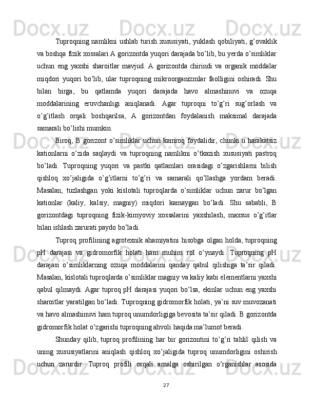 Tuproqning namlikni ushlab turish xususiyati,  yuklash qobiliyati, g’ovaklik
va boshqa fizik xossalari A gorizontda yuqori darajada bo’lib, bu yerda o’simliklar
uchun   eng   yaxshi   sharoitlar   mavjud.   A   gorizontda   chirindi   va   organik   moddalar
miqdori   yuqori   bo’lib,   ular   tuproqning   mikroorganizmlar   faolligini   oshiradi.   Shu
bilan   birga,   bu   qatlamda   yuqori   darajada   havo   almashinuvi   va   ozuqa
moddalarining   eruvchanligi   aniqlanadi.   Agar   tuproqni   to’g’ri   sug’orlash   va
o’g’itlash   orqali   boshqarilsa,   A   gorizontdan   foydalanish   maksimal   darajada
samarali bo’lishi mumkin.
Biroq, B gorizont o’simliklar uchun kamroq foydalidir, chunki u harakatsiz
kationlarni   o’zida   saqlaydi   va   tuproqning   namlikni   o’tkazish   xususiyati   pastroq
bo’ladi.   Tuproqning   yuqori   va   pastki   qatlamlari   orasidagi   o’zgarishlarni   bilish
qishloq   xo’jaligida   o’g’itlarni   to’g’ri   va   samarali   qo’llashga   yordam   beradi.
Masalan,   tuzlashgan   yoki   kislotali   tuproqlarda   o’simliklar   uchun   zarur   bo’lgan
kationlar   (kaliy,   kalsiy,   magniy)   miqdori   kamaygan   bo’ladi.   Shu   sababli,   B
gorizontdagi   tuproqning   fizik-kimyoviy   xossalarini   yaxshilash,   maxsus   o’g’itlar
bilan ishlash zarurati paydo bo’ladi.
Tuproq profilining  agrotexnik  ahamiyatini   hisobga   olgan holda,  tuproqning
pH   darajasi   va   gidromorfik   holati   ham   muhim   rol   o’ynaydi.   Tuproqning   pH
darajasi   o’simliklarning   ozuqa   moddalarini   qanday   qabul   qilishiga   ta’sir   qiladi.
Masalan, kislotali tuproqlarda o’simliklar magniy va kaliy kabi elementlarni yaxshi
qabul  qilmaydi. Agar  tuproq pH darajasi  yuqori  bo’lsa, ekinlar  uchun eng yaxshi
sharoitlar yaratilgan bo’ladi. Tuproqning gidromorfik holati, ya’ni suv muvozanati
va havo almashinuvi ham tuproq unumdorligiga bevosita ta’sir qiladi. B gorizontda
gidromorfik holat o’zgarishi tuproqning ahvoli haqida ma’lumot beradi.
Shunday   qilib,   tuproq   profilining   har   bir   gorizontini   to’g’ri   tahlil   qilish   va
uning   xususiyatlarini   aniqlash   qishloq   xo’jaligida   tuproq   unumdorligini   oshirish
uchun   zarurdir.   Tuproq   profili   orqali   amalga   oshirilgan   o’rganishlar   asosida
27 