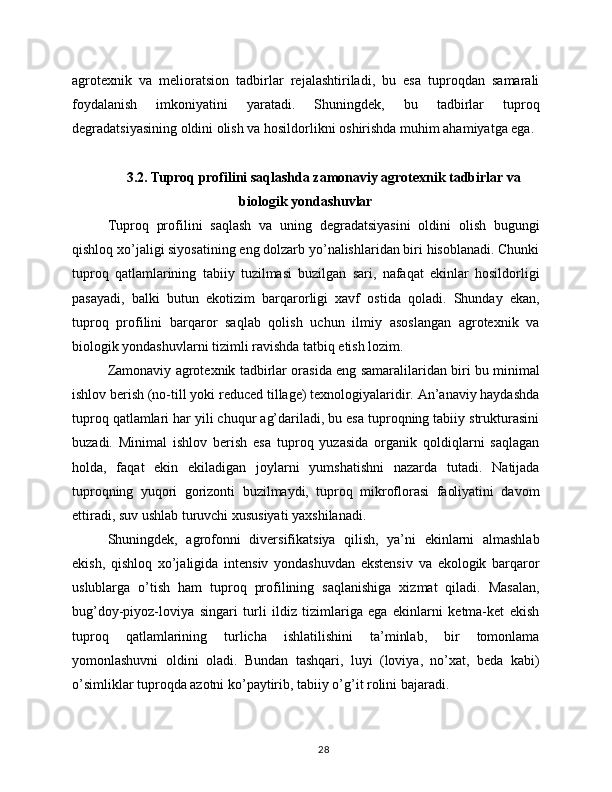 agrotexnik   va   melioratsion   tadbirlar   rejalashtiriladi,   bu   esa   tuproqdan   samarali
foydalanish   imkoniyatini   yaratadi.   Shuningdek,   bu   tadbirlar   tuproq
degradatsiyasining oldini olish va hosildorlikni oshirishda muhim ahamiyatga ega.
3.2. Tuproq profilini saqlashda zamonaviy agrotexnik tadbirlar va
biologik yondashuvlar
Tuproq   profilini   saqlash   va   uning   degradatsiyasini   oldini   olish   bugungi
qishloq xo’jaligi siyosatining eng dolzarb yo’nalishlaridan biri hisoblanadi. Chunki
tuproq   qatlamlarining   tabiiy   tuzilmasi   buzilgan   sari,   nafaqat   ekinlar   hosildorligi
pasayadi,   balki   butun   ekotizim   barqarorligi   xavf   ostida   qoladi.   Shunday   ekan,
tuproq   profilini   barqaror   saqlab   qolish   uchun   ilmiy   asoslangan   agrotexnik   va
biologik yondashuvlarni tizimli ravishda tatbiq etish lozim.
Zamonaviy agrotexnik tadbirlar orasida eng samaralilaridan biri bu minimal
ishlov berish (no-till yoki reduced tillage) texnologiyalaridir. An’anaviy haydashda
tuproq qatlamlari har yili chuqur ag’dariladi, bu esa tuproqning tabiiy strukturasini
buzadi.   Minimal   ishlov   berish   esa   tuproq   yuzasida   organik   qoldiqlarni   saqlagan
holda,   faqat   ekin   ekiladigan   joylarni   yumshatishni   nazarda   tutadi.   Natijada
tuproqning   yuqori   gorizonti   buzilmaydi,   tuproq   mikroflorasi   faoliyatini   davom
ettiradi, suv ushlab turuvchi xususiyati yaxshilanadi.
Shuningdek,   agrofonni   diversifikatsiya   qilish,   ya’ni   ekinlarni   almashlab
ekish,   qishloq   xo’jaligida   intensiv   yondashuvdan   ekstensiv   va   ekologik   barqaror
uslublarga   o’tish   ham   tuproq   profilining   saqlanishiga   xizmat   qiladi.   Masalan,
bug’doy-piyoz-loviya   singari   turli   ildiz   tizimlariga   ega   ekinlarni   ketma-ket   ekish
tuproq   qatlamlarining   turlicha   ishlatilishini   ta’minlab,   bir   tomonlama
yomonlashuvni   oldini   oladi.   Bundan   tashqari,   luyi   (loviya,   no’xat,   beda   kabi)
o’simliklar tuproqda azotni ko’paytirib, tabiiy o’g’it rolini bajaradi.
28 