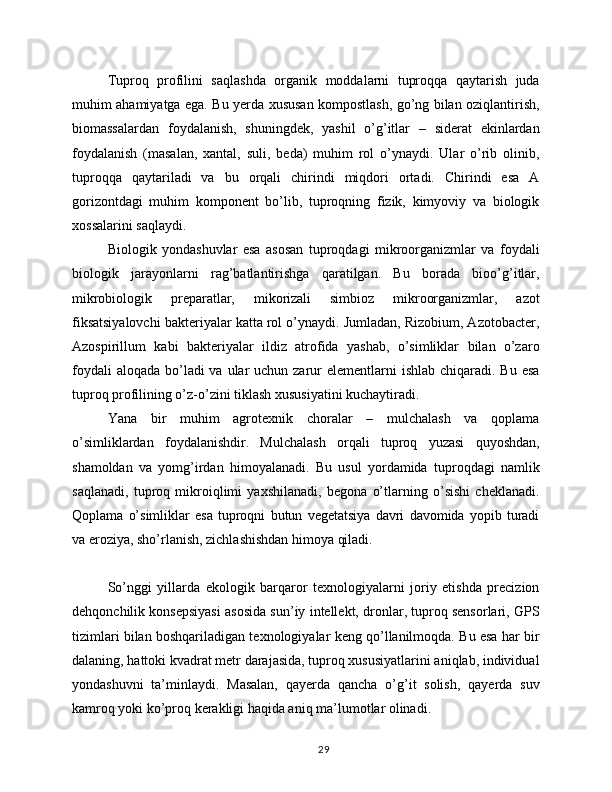 Tuproq   profilini   saqlashda   organik   moddalarni   tuproqqa   qaytarish   juda
muhim ahamiyatga ega. Bu yerda xususan kompostlash, go’ng bilan oziqlantirish,
biomassalardan   foydalanish,   shuningdek,   yashil   o’g’itlar   –   siderat   ekinlardan
foydalanish   (masalan,   xantal,   suli,   beda)   muhim   rol   o’ynaydi.   Ular   o’rib   olinib,
tuproqqa   qaytariladi   va   bu   orqali   chirindi   miqdori   ortadi.   Chirindi   esa   A
gorizontdagi   muhim   komponent   bo’lib,   tuproqning   fizik,   kimyoviy   va   biologik
xossalarini saqlaydi.
Biologik   yondashuvlar   esa   asosan   tuproqdagi   mikroorganizmlar   va   foydali
biologik   jarayonlarni   rag’batlantirishga   qaratilgan.   Bu   borada   bioo’g’itlar,
mikrobiologik   preparatlar,   mikorizali   simbioz   mikroorganizmlar,   azot
fiksatsiyalovchi bakteriyalar katta rol o’ynaydi. Jumladan, Rizobium, Azotobacter,
Azospirillum   kabi   bakteriyalar   ildiz   atrofida   yashab,   o’simliklar   bilan   o’zaro
foydali  aloqada  bo’ladi  va  ular  uchun zarur  elementlarni  ishlab chiqaradi. Bu  esa
tuproq profilining o’z-o’zini tiklash xususiyatini kuchaytiradi.
Yana   bir   muhim   agrotexnik   choralar   –   mulchalash   va   qoplama
o’simliklardan   foydalanishdir.   Mulchalash   orqali   tuproq   yuzasi   quyoshdan,
shamoldan   va   yomg’irdan   himoyalanadi.   Bu   usul   yordamida   tuproqdagi   namlik
saqlanadi,   tuproq   mikroiqlimi   yaxshilanadi,   begona   o’tlarning   o’sishi   cheklanadi.
Qoplama   o’simliklar   esa   tuproqni   butun   vegetatsiya   davri   davomida   yopib   turadi
va eroziya, sho’rlanish, zichlashishdan himoya qiladi.
So’nggi   yillarda   ekologik   barqaror   texnologiyalarni   joriy   etishda   precizion
dehqonchilik konsepsiyasi asosida sun’iy intellekt, dronlar, tuproq sensorlari, GPS
tizimlari bilan boshqariladigan texnologiyalar keng qo’llanilmoqda. Bu esa har bir
dalaning, hattoki kvadrat metr darajasida, tuproq xususiyatlarini aniqlab, individual
yondashuvni   ta’minlaydi.   Masalan,   qayerda   qancha   o’g’it   solish,   qayerda   suv
kamroq yoki ko’proq kerakligi haqida aniq ma’lumotlar olinadi.
29
