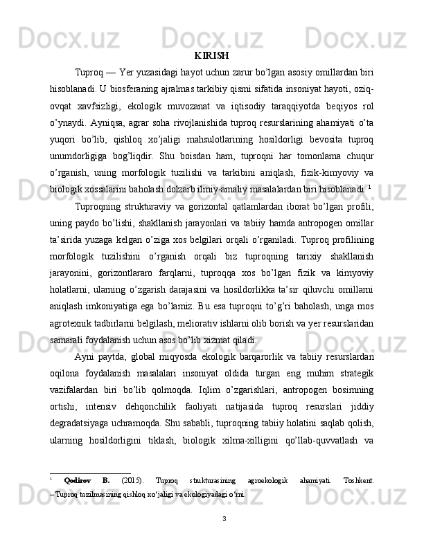 KIRISH
Tuproq — Yer yuzasidagi hayot uchun zarur bo’lgan asosiy omillardan biri
hisoblanadi. U biosferaning ajralmas tarkibiy qismi sifatida insoniyat hayoti, oziq-
ovqat   xavfsizligi,   ekologik   muvozanat   va   iqtisodiy   taraqqiyotda   beqiyos   rol
o’ynaydi.   Ayniqsa,   agrar   soha   rivojlanishida   tuproq   resurslarining   ahamiyati   o’ta
yuqori   bo’lib,   qishloq   xo’jaligi   mahsulotlarining   hosildorligi   bevosita   tuproq
unumdorligiga   bog’liqdir.   Shu   boisdan   ham,   tuproqni   har   tomonlama   chuqur
o’rganish,   uning   morfologik   tuzilishi   va   tarkibini   aniqlash,   fizik-kimyoviy   va
biologik xossalarini baholash dolzarb ilmiy-amaliy masalalardan biri hisoblanadi.   1
Tuproqning   strukturaviy   va   gorizontal   qatlamlardan   iborat   bo’lgan   profili,
uning   paydo   bo’lishi,   shakllanish   jarayonlari   va   tabiiy   hamda   antropogen   omillar
ta’sirida   yuzaga   kelgan   o’ziga   xos   belgilari   orqali   o’rganiladi.   Tuproq   profilining
morfologik   tuzilishini   o’rganish   orqali   biz   tuproqning   tarixiy   shakllanish
jarayonini,   gorizontlararo   farqlarni,   tuproqqa   xos   bo’lgan   fizik   va   kimyoviy
holatlarni,   ularning   o’zgarish   darajasini   va   hosildorlikka   ta’sir   qiluvchi   omillarni
aniqlash   imkoniyatiga   ega   bo’lamiz.   Bu   esa   tuproqni   to’g’ri   baholash,   unga   mos
agrotexnik tadbirlarni belgilash, meliorativ ishlarni olib borish va yer resurslaridan
samarali foydalanish uchun asos bo’lib xizmat qiladi.
Ayni   paytda,   global   miqyosda   ekologik   barqarorlik   va   tabiiy   resurslardan
oqilona   foydalanish   masalalari   insoniyat   oldida   turgan   eng   muhim   strategik
vazifalardan   biri   bo’lib   qolmoqda.   Iqlim   o’zgarishlari,   antropogen   bosimning
ortishi,   intensiv   dehqonchilik   faoliyati   natijasida   tuproq   resurslari   jiddiy
degradatsiyaga uchramoqda. Shu sababli, tuproqning tabiiy holatini saqlab qolish,
ularning   hosildorligini   tiklash,   biologik   xilma-xilligini   qo’llab-quvvatlash   va
1
  Qodirov   B.   (2015).   Tuproq   strukturasining   agroekologik   ahamiyati .   Toshkent.
– Tuproq tuzilmasining qishloq xo‘jaligi va ekologiyadagi o‘rni.
3 