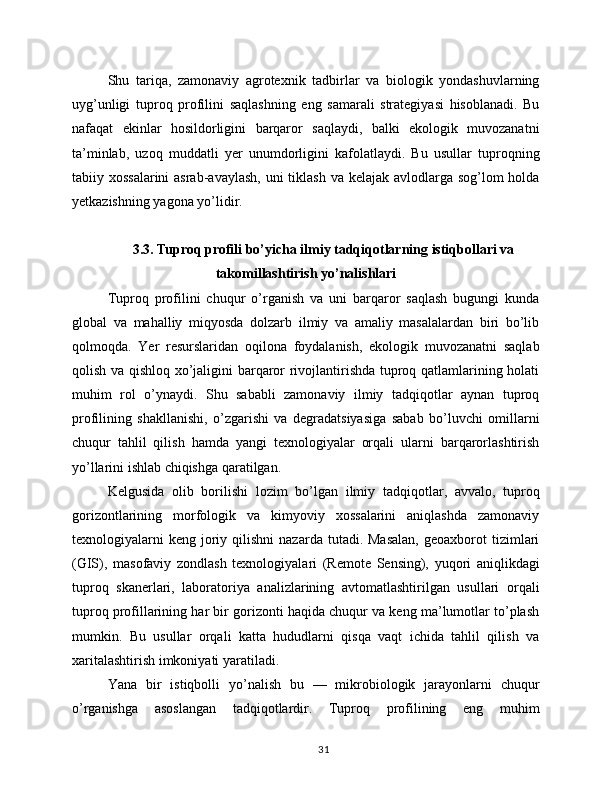 Shu   tariqa,   zamonaviy   agrotexnik   tadbirlar   va   biologik   yondashuvlarning
uyg’unligi   tuproq   profilini   saqlashning   eng   samarali   strategiyasi   hisoblanadi.   Bu
nafaqat   ekinlar   hosildorligini   barqaror   saqlaydi,   balki   ekologik   muvozanatni
ta’minlab,   uzoq   muddatli   yer   unumdorligini   kafolatlaydi.   Bu   usullar   tuproqning
tabiiy xossalarini  asrab-avaylash,  uni tiklash va kelajak avlodlarga sog’lom holda
yetkazishning yagona yo’lidir.
3.3. Tuproq profili bo’yicha ilmiy tadqiqotlarning istiqbollari va
takomillashtirish yo’nalishlari
Tuproq   profilini   chuqur   o’rganish   va   uni   barqaror   saqlash   bugungi   kunda
global   va   mahalliy   miqyosda   dolzarb   ilmiy   va   amaliy   masalalardan   biri   bo’lib
qolmoqda.   Yer   resurslaridan   oqilona   foydalanish,   ekologik   muvozanatni   saqlab
qolish va qishloq xo’jaligini barqaror rivojlantirishda tuproq qatlamlarining holati
muhim   rol   o’ynaydi.   Shu   sababli   zamonaviy   ilmiy   tadqiqotlar   aynan   tuproq
profilining   shakllanishi,   o’zgarishi   va   degradatsiyasiga   sabab   bo’luvchi   omillarni
chuqur   tahlil   qilish   hamda   yangi   texnologiyalar   orqali   ularni   barqarorlashtirish
yo’llarini ishlab chiqishga qaratilgan.
Kelgusida   olib   borilishi   lozim   bo’lgan   ilmiy   tadqiqotlar,   avvalo,   tuproq
gorizontlarining   morfologik   va   kimyoviy   xossalarini   aniqlashda   zamonaviy
texnologiyalarni  keng   joriy  qilishni  nazarda  tutadi.  Masalan,   geoaxborot   tizimlari
(GIS),   masofaviy   zondlash   texnologiyalari   (Remote   Sensing),   yuqori   aniqlikdagi
tuproq   skanerlari,   laboratoriya   analizlarining   avtomatlashtirilgan   usullari   orqali
tuproq profillarining har bir gorizonti haqida chuqur va keng ma’lumotlar to’plash
mumkin.   Bu   usullar   orqali   katta   hududlarni   qisqa   vaqt   ichida   tahlil   qilish   va
xaritalashtirish imkoniyati yaratiladi.
Yana   bir   istiqbolli   yo’nalish   bu   —   mikrobiologik   jarayonlarni   chuqur
o’rganishga   asoslangan   tadqiqotlardir.   Tuproq   profilining   eng   muhim
31 