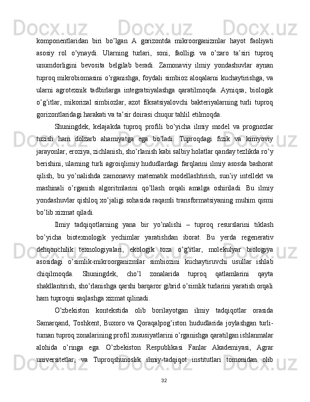 komponentlaridan   biri   bo’lgan   A   gorizontda   mikroorganizmlar   hayot   faoliyati
asosiy   rol   o’ynaydi.   Ularning   turlari,   soni,   faolligi   va   o’zaro   ta’siri   tuproq
unumdorligini   bevosita   belgilab   beradi.   Zamonaviy   ilmiy   yondashuvlar   aynan
tuproq mikrobiomasini  o’rganishga, foydali  simbioz aloqalarni  kuchaytirishga,  va
ularni   agrotexnik   tadbirlarga   integratsiyalashga   qaratilmoqda.   Ayniqsa,   biologik
o’g’itlar,   mikorizal   simbiozlar,   azot   fiksatsiyalovchi   bakteriyalarning   turli   tuproq
gorizontlaridagi harakati va ta’sir doirasi chuqur tahlil etilmoqda.
Shuningdek,   kelajakda   tuproq   profili   bo’yicha   ilmiy   model   va   prognozlar
tuzish   ham   dolzarb   ahamiyatga   ega   bo’ladi.   Tuproqdagi   fizik   va   kimyoviy
jarayonlar, eroziya, zichlanish, sho’rlanish kabi salbiy holatlar qanday tezlikda ro’y
berishini,  ularning turli  agroiqlimiy hududlardagi  farqlarini   ilmiy  asosda   bashorat
qilish,   bu   yo’nalishda   zamonaviy   matematik   modellashtirish,   sun’iy   intellekt   va
mashinali   o’rganish   algoritmlarini   qo’llash   orqali   amalga   oshiriladi.   Bu   ilmiy
yondashuvlar qishloq xo’jaligi sohasida raqamli transformatsiyaning muhim qismi
bo’lib xizmat qiladi.
Ilmiy   tadqiqotlarning   yana   bir   yo’nalishi   –   tuproq   resurslarini   tiklash
bo’yicha   biotexnologik   yechimlar   yaratishdan   iborat.   Bu   yerda   regenerativ
dehqonchilik   texnologiyalari,   ekologik   toza   o’g’itlar,   molekulyar   biologiya
asosidagi   o’simlik-mikroorganizmlar   simbiozini   kuchaytiruvchi   usullar   ishlab
chiqilmoqda.   Shuningdek,   cho’l   zonalarida   tuproq   qatlamlarini   qayta
shakllantirish, sho’rlanishga qarshi barqaror gibrid o’simlik turlarini yaratish orqali
ham tuproqni saqlashga xizmat qilinadi.
O’zbekiston   kontekstida   olib   borilayotgan   ilmiy   tadqiqotlar   orasida
Samarqand,   Toshkent,   Buxoro   va   Qoraqalpog’iston   hududlarida   joylashgan   turli-
tuman tuproq zonalarining profil xususiyatlarini o’rganishga qaratilgan ishlanmalar
alohida   o’ringa   ega.   O’zbekiston   Respublikasi   Fanlar   Akademiyasi,   Agrar
universitetlar,   va   Tuproqshunoslik   ilmiy-tadqiqot   institutlari   tomonidan   olib
32