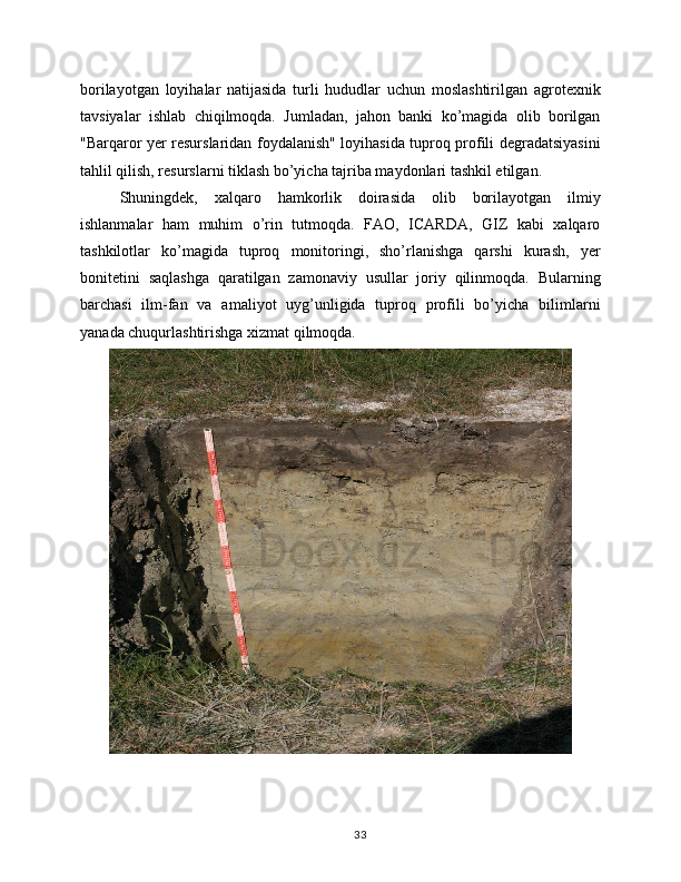 borilayotgan   loyihalar   natijasida   turli   hududlar   uchun   moslashtirilgan   agrotexnik
tavsiyalar   ishlab   chiqilmoqda.   Jumladan,   jahon   banki   ko’magida   olib   borilgan
"Barqaror yer resurslaridan foydalanish" loyihasida tuproq profili degradatsiyasini
tahlil qilish, resurslarni tiklash bo’yicha tajriba maydonlari tashkil etilgan.
Shuningdek,   xalqaro   hamkorlik   doirasida   olib   borilayotgan   ilmiy
ishlanmalar   ham   muhim   o’rin   tutmoqda.   FAO,   ICARDA,   GIZ   kabi   xalqaro
tashkilotlar   ko’magida   tuproq   monitoringi,   sho’rlanishga   qarshi   kurash,   yer
bonitetini   saqlashga   qaratilgan   zamonaviy   usullar   joriy   qilinmoqda.   Bularning
barchasi   ilm-fan   va   amaliyot   uyg’unligida   tuproq   profili   bo’yicha   bilimlarni
yanada chuqurlashtirishga xizmat qilmoqda.
33 