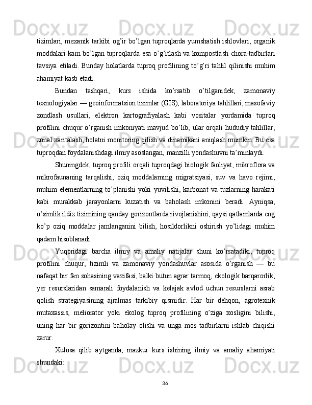 tizimlari, mexanik tarkibi og’ir bo’lgan tuproqlarda yumshatish ishlovlari, organik
moddalari kam bo’lgan tuproqlarda esa o’g’itlash va kompostlash chora-tadbirlari
tavsiya etiladi. Bunday  holatlarda tuproq profilining to’g’ri tahlil  qilinishi  muhim
ahamiyat kasb etadi.
Bundan   tashqari,   kurs   ishida   ko’rsatib   o’tilganidek,   zamonaviy
texnologiyalar — geoinformatsion tizimlar (GIS), laboratoriya tahlillari, masofaviy
zondlash   usullari,   elektron   kartografiyalash   kabi   vositalar   yordamida   tuproq
profilini chuqur  o’rganish imkoniyati mavjud bo’lib, ular orqali hududiy tahlillar,
zonal xaritalash, holatni monitoring qilish va dinamikani aniqlash mumkin. Bu esa
tuproqdan foydalanishdagi ilmiy asoslangan, manzilli yondashuvni ta’minlaydi.
Shuningdek, tuproq profili orqali tuproqdagi biologik faoliyat, mikroflora va
mikrofaunaning   tarqalishi,   oziq   moddalarning   migratsiyasi,   suv   va   havo   rejimi,
muhim   elementlarning   to’planishi   yoki   yuvilishi,   karbonat   va   tuzlarning   harakati
kabi   murakkab   jarayonlarni   kuzatish   va   baholash   imkonini   beradi.   Ayniqsa,
o’simlik ildiz tizimining qanday gorizontlarda rivojlanishini, qaysi qatlamlarda eng
ko’p   oziq   moddalar   jamlanganini   bilish,   hosildorlikni   oshirish   yo’lidagi   muhim
qadam hisoblanadi.
Yuqoridagi   barcha   ilmiy   va   amaliy   natijalar   shuni   ko’rsatadiki,   tuproq
profilini   chuqur,   tizimli   va   zamonaviy   yondashuvlar   asosida   o’rganish   —   bu
nafaqat bir fan sohasining vazifasi, balki butun agrar tarmoq, ekologik barqarorlik,
yer   resurslaridan   samarali   foydalanish   va   kelajak   avlod   uchun   resurslarni   asrab
qolish   strategiyasining   ajralmas   tarkibiy   qismidir.   Har   bir   dehqon,   agrotexnik
mutaxassis,   meliorator   yoki   ekolog   tuproq   profilining   o’ziga   xosligini   bilishi,
uning   har   bir   gorizontini   baholay   olishi   va   unga   mos   tadbirlarni   ishlab   chiqishi
zarur.
Xulosa   qilib   aytganda,   mazkur   kurs   ishining   ilmiy   va   amaliy   ahamiyati
shundaki:
36