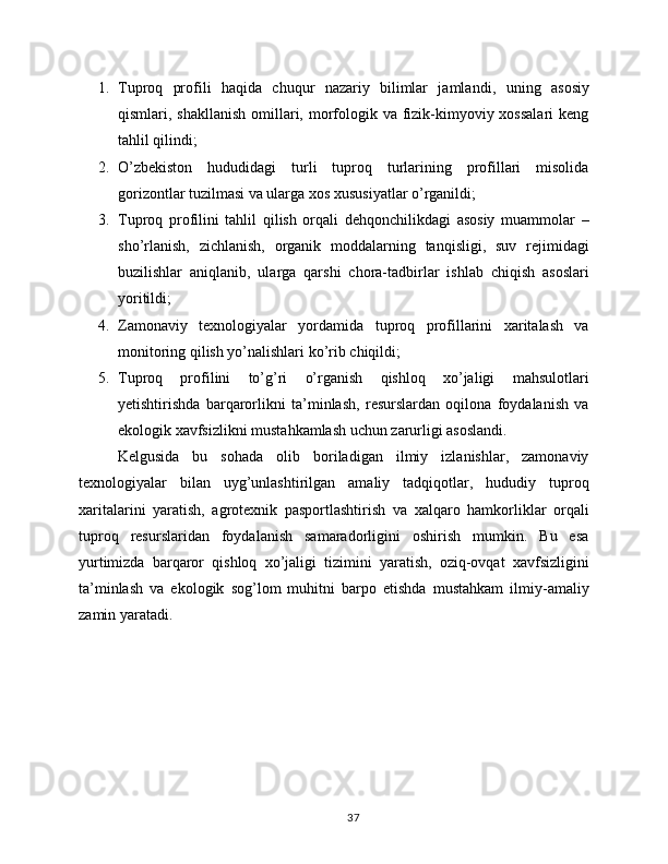 1. Tuproq   profili   haqida   chuqur   nazariy   bilimlar   jamlandi ,   uning   asosiy
qismlari, shakllanish  omillari, morfologik va fizik-kimyoviy xossalari  keng
tahlil qilindi;
2. O’zbekiston   hududidagi   turli   tuproq   turlarining   profillari   misolida
gorizontlar tuzilmasi va ularga xos xususiyatlar o’rganildi;
3. Tuproq   profilini   tahlil   qilish   orqali   dehqonchilikdagi   asosiy   muammolar   –
sho’rlanish,   zichlanish,   organik   moddalarning   tanqisligi,   suv   rejimidagi
buzilishlar   aniqlanib,   ularga   qarshi   chora-tadbirlar   ishlab   chiqish   asoslari
yoritildi;
4. Zamonaviy   texnologiyalar   yordamida   tuproq   profillarini   xaritalash   va
monitoring qilish yo’nalishlari  ko’rib chiqildi;
5. Tuproq   profilini   to’g’ri   o’rganish   qishloq   xo’jaligi   mahsulotlari
yetishtirishda   barqarorlikni   ta’minlash,   resurslardan   oqilona   foydalanish   va
ekologik xavfsizlikni mustahkamlash uchun zarurligi asoslandi.
Kelgusida   bu   sohada   olib   boriladigan   ilmiy   izlanishlar,   zamonaviy
texnologiyalar   bilan   uyg’unlashtirilgan   amaliy   tadqiqotlar,   hududiy   tuproq
xaritalarini   yaratish,   agrotexnik   pasportlashtirish   va   xalqaro   hamkorliklar   orqali
tuproq   resurslaridan   foydalanish   samaradorligini   oshirish   mumkin.   Bu   esa
yurtimizda   barqaror   qishloq   xo’jaligi   tizimini   yaratish,   oziq-ovqat   xavfsizligini
ta’minlash   va   ekologik   sog’lom   muhitni   barpo   etishda   mustahkam   ilmiy-amaliy
zamin yaratadi.
37 