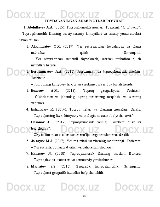 FOYDALANILGAN ADABIYOTLAR RO’YXATI
1.  Abdullayev A.A.  (2015).  Tuproqshunoslik asoslari . Toshkent: “O’qituvchi”.
–   Tuproqshunoslik   fanining   asosiy   nazariy   tamoyillari   va   amaliy   yondashuvlari
bayon etilgan.
1. Allamuratov   Q.X.   (2017).   Yer   resurslaridan   foydalanish   va   ularni
muhofaza   qilish .   Samarqand.
–   Yer   resurslaridan   samarali   foydalanish,   ulardan   muhofaza   qilish
metodlari haqida.
2. Berdimuratov   A.A.   (2016).   Agroximiya   va   tuproqshunoslik   asoslari .
Toshkent.
– Tuproqning kimyoviy tarkibi va agrokimyoviy ishlov berish haqida.
3. Bozorov   A.M.   (2018).   Tuproq   geografiyasi .   Toshkent.
–   O’zbekiston   va   jahondagi   tuproq   turlarining   tarqalishi   va   ularning
xaritalari.
4. Eshchanov   R.   (2014).   Tuproq   turlari   va   ularning   xossalari .   Qarshi.
– Tuproqlarning fizik, kimyoviy va biologik xossalari bo’yicha tavsif.
5. Hasanov   J.T.   (2019).   Tuproqshunoslik   darsligi .   Toshkent:   “Fan   va
texnologiya”.
– Oliy ta’lim muassasalari uchun mo’ljallangan mukammal darslik.
6. Jo’rayev   M.J.   (2017).   Yer   resurslari   va   ularning   monitoringi .   Toshkent.
– Yer resurslarini nazorat qilish va baholash metodikasi.
7. Karimov   N.   (2020).   Tuproqshunoslik   fanining   asoslari .   Buxoro.
– Tuproqshunoslik asoslari va zamonaviy yondashuvlar.
8. Mamatov   S.S.   (2016).   Geografik   tuproqshunoslik .   Samarqand.
– Tuproqlarni geografik hududlar bo’yicha tahlili.
38 