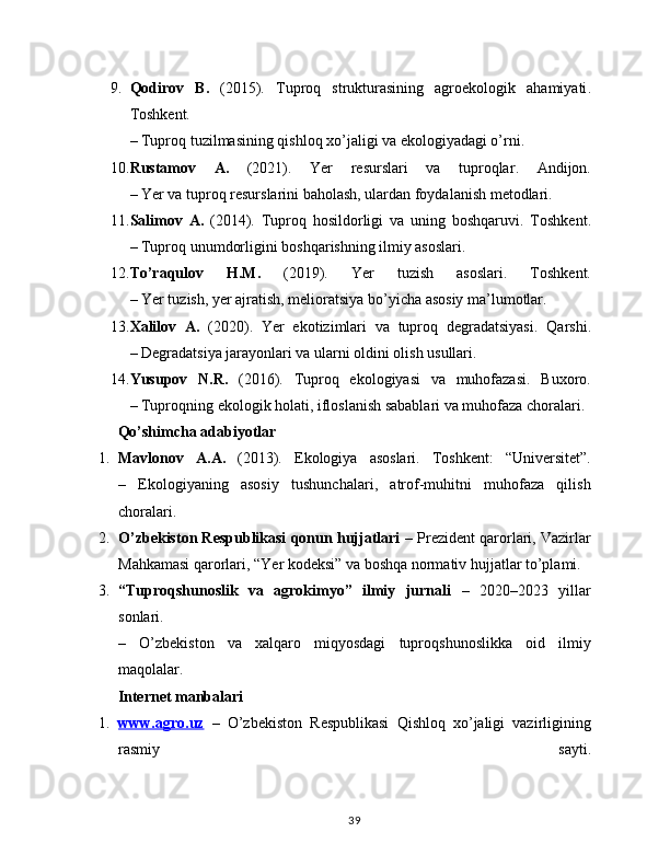 9. Qodirov   B.   (2015).   Tuproq   strukturasining   agroekologik   ahamiyati .
Toshkent.
– Tuproq tuzilmasining qishloq xo’jaligi va ekologiyadagi o’rni.
10. Rustamov   A.   (2021).   Yer   resurslari   va   tuproqlar .   Andijon.
– Yer va tuproq resurslarini baholash, ulardan foydalanish metodlari.
11. Salimov   A.   (2014).   Tuproq   hosildorligi   va   uning   boshqaruvi .   Toshkent.
– Tuproq unumdorligini boshqarishning ilmiy asoslari.
12. To’raqulov   H.M.   (2019).   Yer   tuzish   asoslari .   Toshkent.
– Yer tuzish, yer ajratish, melioratsiya bo’yicha asosiy ma’lumotlar.
13. Xalilov   A.   (2020).   Yer   ekotizimlari   va   tuproq   degradatsiyasi .   Qarshi.
– Degradatsiya jarayonlari va ularni oldini olish usullari.
14. Yusupov   N.R.   (2016).   Tuproq   ekologiyasi   va   muhofazasi .   Buxoro.
– Tuproqning ekologik holati, ifloslanish sabablari va muhofaza choralari.
Qo’shimcha adabiyotlar
1. Mavlonov   A.A.   (2013).   Ekologiya   asoslari .   Toshkent:   “Universitet”.
–   Ekologiyaning   asosiy   tushunchalari,   atrof-muhitni   muhofaza   qilish
choralari.
2. O’zbekiston Respublikasi qonun hujjatlari  – Prezident qarorlari, Vazirlar
Mahkamasi qarorlari, “Yer kodeksi” va boshqa normativ hujjatlar to’plami.
3. “Tuproqshunoslik   va   agrokimyo”   ilmiy   jurnali   –   2020–2023   yillar
sonlari.
–   O’zbekiston   va   xalqaro   miqyosdagi   tuproqshunoslikka   oid   ilmiy
maqolalar.
Internet manbalari
1. www.agro.uz      –   O’zbekiston   Respublikasi   Qishloq   xo’jaligi   vazirligining
rasmiy   sayti.
39
