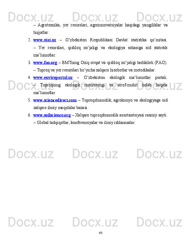 –   Agrotexnika,   yer   resurslari,   agroinnovatsiyalar   haqidagi   yangiliklar   va
hujjatlar.
2. www.stat.uz      –   O’zbekiston   Respublikasi   Davlat   statistika   qo’mitasi.
–   Yer   resurslari,   qishloq   xo’jaligi   va   ekologiya   sohasiga   oid   statistik
ma’lumotlar.
3. www.fao.org      – BMTning Oziq-ovqat va qishloq xo’jaligi tashkiloti (FAO).
– Tuproq va yer resurslari bo’yicha xalqaro hisobotlar va metodikalar.
4. www.enviroportal.uz      –   O’zbekiston   ekologik   ma’lumotlar   portali.
–   Tuproqning   ekologik   monitoringi   va   atrof-muhit   holati   haqida
ma’lumotlar.
5. www.sciencedirect.com      – Tuproqshunoslik, agrokimyo va ekologiyaga oid
xalqaro ilmiy maqolalar bazasi.
6. www.soilscience.org     – Xalqaro tuproqshunoslik assotsiatsiyasi rasmiy sayti.
– Global tadqiqotlar, konferensiyalar va ilmiy ishlanmalar.
40