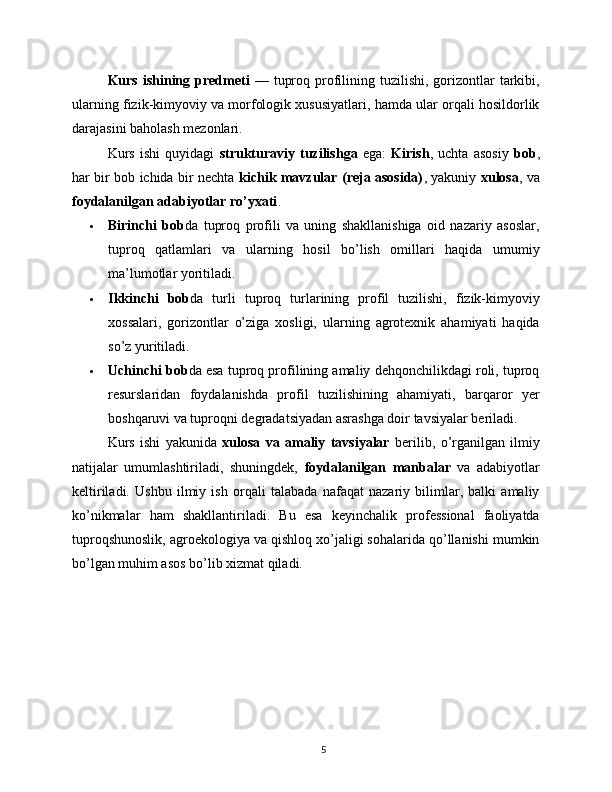 Kurs  ishining  predmeti   —  tuproq  profilining tuzilishi,  gorizontlar   tarkibi,
ularning fizik-kimyoviy va morfologik xususiyatlari, hamda ular orqali hosildorlik
darajasini baholash mezonlari.
Kurs   ishi   quyidagi   strukturaviy   tuzilishga   ega:   Kirish ,   uchta   asosiy   bob ,
har bir bob ichida bir nechta   kichik mavzular (reja asosida) , yakuniy   xulosa , va
foydalanilgan adabiyotlar ro’yxati .
 Birinchi   bob da   tuproq   profili   va   uning   shakllanishiga   oid   nazariy   asoslar,
tuproq   qatlamlari   va   ularning   hosil   bo’lish   omillari   haqida   umumiy
ma’lumotlar yoritiladi.
 Ikkinchi   bob da   turli   tuproq   turlarining   profil   tuzilishi,   fizik-kimyoviy
xossalari,   gorizontlar   o’ziga   xosligi,   ularning   agrotexnik   ahamiyati   haqida
so’z yuritiladi.
 Uchinchi bob da esa tuproq profilining amaliy dehqonchilikdagi roli, tuproq
resurslaridan   foydalanishda   profil   tuzilishining   ahamiyati,   barqaror   yer
boshqaruvi va tuproqni degradatsiyadan asrashga doir tavsiyalar beriladi.
Kurs   ishi   yakunida   xulosa   va   amaliy   tavsiyalar   berilib,   o’rganilgan   ilmiy
natijalar   umumlashtiriladi,   shuningdek,   foydalanilgan   manbalar   va   adabiyotlar
keltiriladi.   Ushbu   ilmiy   ish   orqali   talabada   nafaqat   nazariy   bilimlar,   balki   amaliy
ko’nikmalar   ham   shakllantiriladi.   Bu   esa   keyinchalik   professional   faoliyatda
tuproqshunoslik, agroekologiya va qishloq xo’jaligi sohalarida qo’llanishi mumkin
bo’lgan muhim asos bo’lib xizmat qiladi.
 
5 