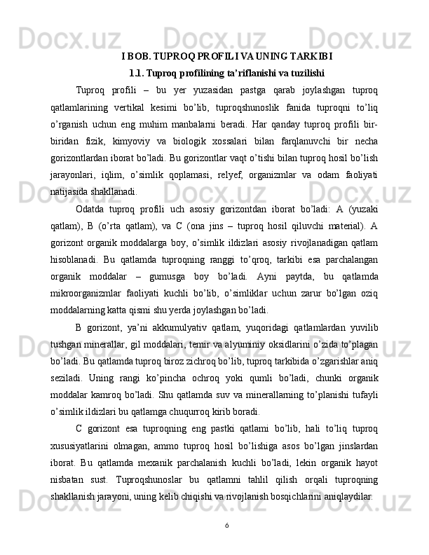 I BOB. TUPROQ PROFILI VA UNING TARKIBI
1.1. Tuproq profilining ta’riflanishi va tuzilishi
Tuproq   profili   –   bu   yer   yuzasidan   pastga   qarab   joylashgan   tuproq
qatlamlarining   vertikal   kesimi   bo’lib,   tuproqshunoslik   fanida   tuproqni   to’liq
o’rganish   uchun   eng   muhim   manbalarni   beradi.   Har   qanday   tuproq   profili   bir-
biridan   fizik,   kimyoviy   va   biologik   xossalari   bilan   farqlanuvchi   bir   necha
gorizontlardan iborat bo’ladi. Bu gorizontlar vaqt o’tishi bilan tuproq hosil bo’lish
jarayonlari,   iqlim,   o’simlik   qoplamasi,   relyef,   organizmlar   va   odam   faoliyati
natijasida shakllanadi.
Odatda   tuproq   profili   uch   asosiy   gorizontdan   iborat   bo’ladi:   A   (yuzaki
qatlam),   B   (o’rta   qatlam),   va   C   (ona   jins   –   tuproq   hosil   qiluvchi   material).   A
gorizont   organik   moddalarga   boy,   o’simlik   ildizlari   asosiy   rivojlanadigan   qatlam
hisoblanadi.   Bu   qatlamda   tuproqning   ranggi   to’qroq,   tarkibi   esa   parchalangan
organik   moddalar   –   gumusga   boy   bo’ladi.   Ayni   paytda,   bu   qatlamda
mikroorganizmlar   faoliyati   kuchli   bo’lib,   o’simliklar   uchun   zarur   bo’lgan   oziq
moddalarning katta qismi shu yerda joylashgan bo’ladi.
B   gorizont,   ya’ni   akkumulyativ   qatlam,   yuqoridagi   qatlamlardan   yuvilib
tushgan minerallar, gil moddalari, temir va alyuminiy oksidlarini o’zida to’plagan
bo’ladi. Bu qatlamda tuproq biroz zichroq bo’lib, tuproq tarkibida o’zgarishlar aniq
seziladi.   Uning   rangi   ko’pincha   ochroq   yoki   qumli   bo’ladi,   chunki   organik
moddalar  kamroq bo’ladi. Shu  qatlamda suv  va  minerallarning  to’planishi  tufayli
o’simlik ildizlari bu qatlamga chuqurroq kirib boradi.
C   gorizont   esa   tuproqning   eng   pastki   qatlami   bo’lib,   hali   to’liq   tuproq
xususiyatlarini   olmagan,   ammo   tuproq   hosil   bo’lishiga   asos   bo’lgan   jinslardan
iborat.   Bu   qatlamda   mexanik   parchalanish   kuchli   bo’ladi,   lekin   organik   hayot
nisbatan   sust.   Tuproqshunoslar   bu   qatlamni   tahlil   qilish   orqali   tuproqning
shakllanish jarayoni, uning kelib chiqishi va rivojlanish bosqichlarini aniqlaydilar.
6 