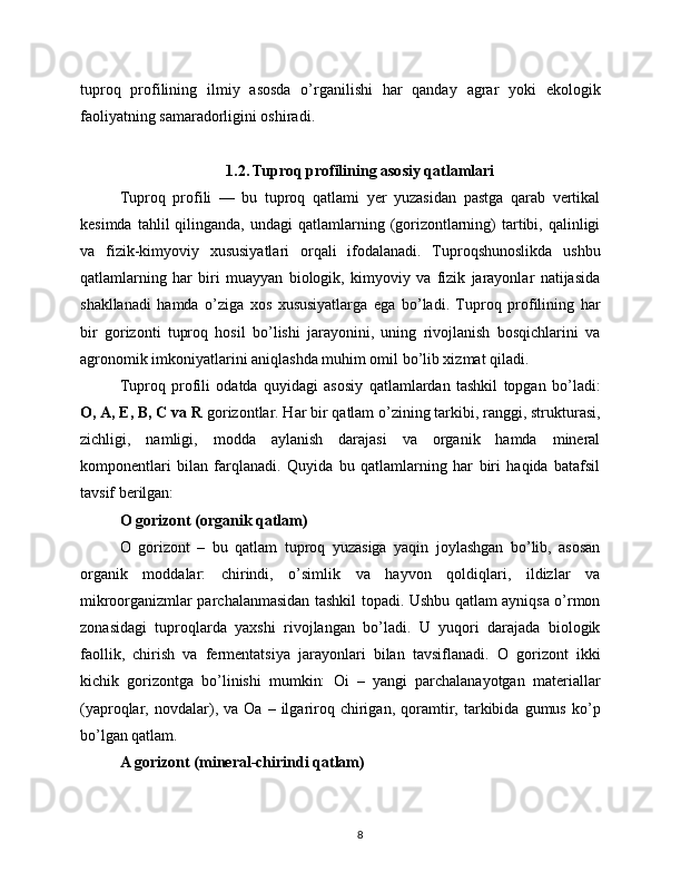 tuproq   profilining   ilmiy   asosda   o’rganilishi   har   qanday   agrar   yoki   ekologik
faoliyatning samaradorligini oshiradi.
1.2. Tuproq profilining asosiy qatlamlari
Tuproq   profili   —   bu   tuproq   qatlami   yer   yuzasidan   pastga   qarab   vertikal
kesimda  tahlil  qilinganda,  undagi  qatlamlarning  (gorizontlarning)  tartibi, qalinligi
va   fizik-kimyoviy   xususiyatlari   orqali   ifodalanadi.   Tuproqshunoslikda   ushbu
qatlamlarning   har   biri   muayyan   biologik,   kimyoviy   va   fizik   jarayonlar   natijasida
shakllanadi   hamda   o’ziga   xos   xususiyatlarga   ega   bo’ladi.   Tuproq   profilining   har
bir   gorizonti   tuproq   hosil   bo’lishi   jarayonini,   uning   rivojlanish   bosqichlarini   va
agronomik imkoniyatlarini aniqlashda muhim omil bo’lib xizmat qiladi.
Tuproq   profili   odatda   quyidagi   asosiy   qatlamlardan   tashkil   topgan   bo’ladi:
O, A, E, B, C va R  gorizontlar. Har bir qatlam o’zining tarkibi, ranggi, strukturasi,
zichligi,   namligi,   modda   aylanish   darajasi   va   organik   hamda   mineral
komponentlari   bilan   farqlanadi.   Quyida   bu   qatlamlarning   har   biri   haqida   batafsil
tavsif berilgan:
O gorizont (organik qatlam)
O   gorizont   –   bu   qatlam   tuproq   yuzasiga   yaqin   joylashgan   bo’lib,   asosan
organik   moddalar:   chirindi,   o’simlik   va   hayvon   qoldiqlari,   ildizlar   va
mikroorganizmlar parchalanmasidan tashkil topadi. Ushbu qatlam ayniqsa o’rmon
zonasidagi   tuproqlarda   yaxshi   rivojlangan   bo’ladi.   U   yuqori   darajada   biologik
faollik,   chirish   va   fermentatsiya   jarayonlari   bilan   tavsiflanadi.   O   gorizont   ikki
kichik   gorizontga   bo’linishi   mumkin:   Oi   –   yangi   parchalanayotgan   materiallar
(yaproqlar,  novdalar),  va   Oa   –  ilgariroq   chirigan,   qoramtir,   tarkibida   gumus   ko’p
bo’lgan qatlam.
A gorizont (mineral-chirindi qatlam)
8 