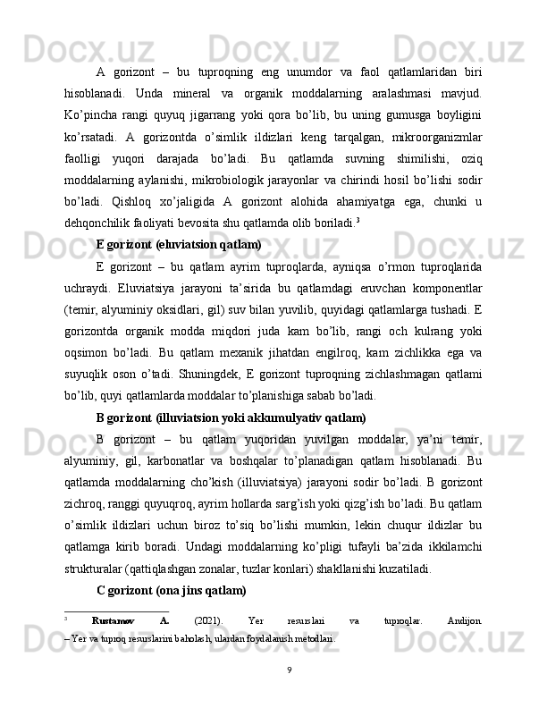A   gorizont   –   bu   tuproqning   eng   unumdor   va   faol   qatlamlaridan   biri
hisoblanadi.   Unda   mineral   va   organik   moddalarning   aralashmasi   mavjud.
Ko’pincha   rangi   quyuq   jigarrang   yoki   qora   bo’lib,   bu   uning   gumusga   boyligini
ko’rsatadi.   A   gorizontda   o’simlik   ildizlari   keng   tarqalgan,   mikroorganizmlar
faolligi   yuqori   darajada   bo’ladi.   Bu   qatlamda   suvning   shimilishi,   oziq
moddalarning   aylanishi,   mikrobiologik   jarayonlar   va   chirindi   hosil   bo’lishi   sodir
bo’ladi.   Qishloq   xo’jaligida   A   gorizont   alohida   ahamiyatga   ega,   chunki   u
dehqonchilik faoliyati bevosita shu qatlamda olib boriladi. 3
E gorizont (eluviatsion qatlam)
E   gorizont   –   bu   qatlam   ayrim   tuproqlarda,   ayniqsa   o’rmon   tuproqlarida
uchraydi.   Eluviatsiya   jarayoni   ta’sirida   bu   qatlamdagi   eruvchan   komponentlar
(temir, alyuminiy oksidlari, gil) suv bilan yuvilib, quyidagi qatlamlarga tushadi. E
gorizontda   organik   modda   miqdori   juda   kam   bo’lib,   rangi   och   kulrang   yoki
oqsimon   bo’ladi.   Bu   qatlam   mexanik   jihatdan   engilroq,   kam   zichlikka   ega   va
suyuqlik   oson   o’tadi.   Shuningdek,   E   gorizont   tuproqning   zichlashmagan   qatlami
bo’lib, quyi qatlamlarda moddalar to’planishiga sabab bo’ladi.
B gorizont (illuviatsion yoki akkumulyativ qatlam)
B   gorizont   –   bu   qatlam   yuqoridan   yuvilgan   moddalar,   ya’ni   temir,
alyuminiy,   gil,   karbonatlar   va   boshqalar   to’planadigan   qatlam   hisoblanadi.   Bu
qatlamda   moddalarning   cho’kish   (illuviatsiya)   jarayoni   sodir   bo’ladi.   B   gorizont
zichroq, ranggi quyuqroq, ayrim hollarda sarg’ish yoki qizg’ish bo’ladi. Bu qatlam
o’simlik   ildizlari   uchun   biroz   to’siq   bo’lishi   mumkin,   lekin   chuqur   ildizlar   bu
qatlamga   kirib   boradi.   Undagi   moddalarning   ko’pligi   tufayli   ba’zida   ikkilamchi
strukturalar (qattiqlashgan zonalar, tuzlar konlari) shakllanishi kuzatiladi.
C gorizont (ona jins qatlam)
3
  Rustamov   A.   (2021).   Yer   resurslari   va   tuproqlar .   Andijon.
– Yer va tuproq resurslarini baholash, ulardan foydalanish metodlari.
9 