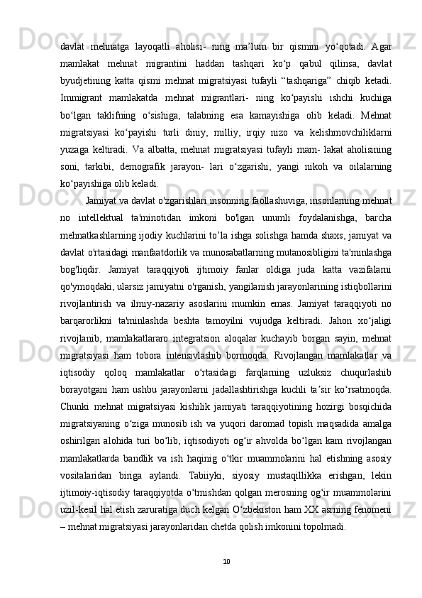 davlat   mehnatga   layoqatli   aholisi-   ning   ma’lum   bir   qismini   yo qotadi.   Agarʻ
mamlakat   mehnat   migrantini   haddan   tashqari   ko p   qabul   qilinsa,   davlat	
ʻ
byudjetining   katta   qismi   mehnat   migratsiyasi   tufayli   “tashqariga”   chiqib   ketadi.
Immigrant   mamlakatda   mehnat   migrantlari-   ning   ko payishi   ishchi   kuchiga	
ʻ
bo lgan   taklifning   o sishiga,   talabning   esa   kamayishiga   olib   keladi.   Mehnat	
ʻ ʻ
migratsiyasi   ko payishi   turli   diniy,   milliy,   irqiy   nizo   va   kelishmovchiliklarni	
ʻ
yuzaga   keltiradi.   Va   albatta,   mehnat   migratsiyasi   tufayli   mam-   lakat   aholisining
soni,   tarkibi,   demografik   jarayon-   lari   o zgarishi,   yangi   nikoh   va   oilalarning	
ʻ
ko payishiga olib keladi.	
ʻ
Jamiyat va davlat o'zgarishlari insonning faollashuviga, insonlarning mehnat
no   intellektual   ta'minotidan   imkoni   bo'lgan   unumli   foydalanishga,   barcha
mehnatkashlarning ijodiy kuchlarini to’la ishga solishga hamda shaxs,  jamiyat  va
davlat o'rtasidagi manfaatdorlik va munosabatlarning mutanosibligini ta'minlashga
bog'liqdir.   Jamiyat   taraqqiyoti   ijtimoiy   fanlar   oldiga   juda   katta   vazifalarni
qo'ymoqdaki, ularsiz jamiyatni o'rganish, yangilanish jarayonlarining istiqbollarini
rivojlantirish   va   ilmiy-nazariy   asoslarini   mumkin   emas.   Jamiyat   taraqqiyoti   no
barqarorlikni   ta'minlashda   beshta   tamoyilni   vujudga   keltiradi.   Jahon   xo jaligi	
ʻ
rivojlanib,   mamlakatlararo   integratsion   aloqalar   kuchayib   borgan   sayin,   mehnat
migratsiyasi   ham   tobora   intensivlashib   bormoqda.   Rivojlangan   mamlakatlar   va
iqtisodiy   qoloq   mamlakatlar   o rtasidagi   farqlarning   uzluksiz   chuqurlashib	
ʻ
borayotgani   ham   ushbu   jarayonlarni   jadallashtirishga   kuchli   ta sir   ko rsatmoqda.	
ʼ ʻ
Chunki   mehnat   migratsiyasi   kishilik   jamiyati   taraqqiyotining   hozirgi   bosqichida
migratsiyaning   o ziga   munosib   ish   va   yuqori   daromad   topish   maqsadida   amalga	
ʻ
oshirilgan   alohida   turi   bo lib,   iqtisodiyoti   og ir   ahvolda   bo lgan   kam   rivojlangan	
ʻ ʻ ʻ
mamlakatlarda   bandlik   va   ish   haqinig   o tkir   muammolarini   hal   etishning   asosiy	
ʻ
vositalaridan   biriga   aylandi.   Tabiiyki,   siyosiy   mustaqillikka   erishgan,   lekin
ijtimoiy-iqtisodiy  taraqqiyotda  o tmishdan  qolgan  merosning  og ir  muammolarini	
ʻ ʻ
uzil-kesil hal etish zaruratiga duch kelgan O zbekiston ham XX asrning fenomeni	
ʻ
– mehnat migratsiyasi jarayonlaridan chetda qolish imkonini topolmadi. 
10 