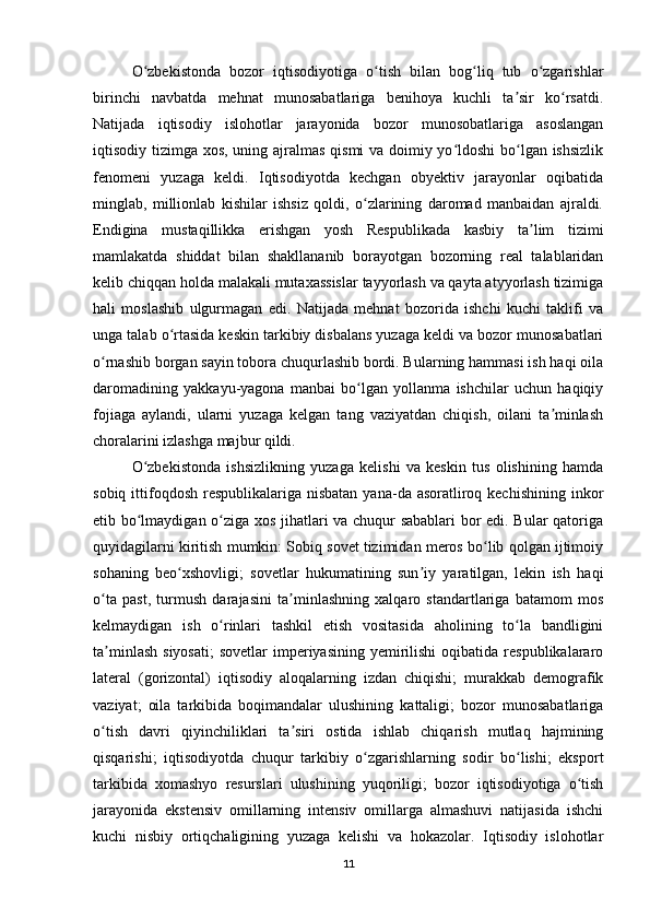 O zbekistonda   bozor   iqtisodiyotiga   o tish   bilan   bog liq   tub   o zgarishlarʻ ʻ ʻ ʻ
birinchi   navbatda   mehnat   munosabatlariga   benihoya   kuchli   ta sir   ko rsatdi.	
ʼ ʻ
Natijada   iqtisodiy   islohotlar   jarayonida   bozor   munosobatlariga   asoslangan
iqtisodiy tizimga xos, uning ajralmas qismi va doimiy yo ldoshi  bo lgan ishsizlik	
ʻ ʻ
fenomeni   yuzaga   keldi.   Iqtisodiyotda   kechgan   obyektiv   jarayonlar   oqibatida
minglab,   millionlab   kishilar   ishsiz   qoldi,   o zlarining   daromad   manbaidan   ajraldi.	
ʻ
Endigina   mustaqillikka   erishgan   yosh   Respublikada   kasbiy   ta lim   tizimi	
ʼ
mamlakatda   shiddat   bilan   shakllananib   borayotgan   bozorning   real   talablaridan
kelib chiqqan holda malakali mutaxassislar tayyorlash va qayta atyyorlash tizimiga
hali   moslashib   ulgurmagan   edi.   Natijada   mehnat   bozorida   ishchi   kuchi   taklifi   va
unga talab o rtasida keskin tarkibiy disbalans yuzaga keldi va bozor munosabatlari	
ʻ
o rnashib borgan sayin tobora chuqurlashib bordi. Bularning hammasi ish haqi oila	
ʻ
daromadining   yakkayu-yagona   manbai   bo lgan   yollanma   ishchilar   uchun   haqiqiy	
ʻ
fojiaga   aylandi,   ularni   yuzaga   kelgan   tang   vaziyatdan   chiqish,   oilani   ta minlash	
ʼ
choralarini izlashga majbur qildi. 
O zbekistonda   ishsizlikning   yuzaga   kelishi   va   keskin   tus   olishining   hamda	
ʻ
sobiq ittifoqdosh  respublikalariga nisbatan  yana-da asoratliroq kechishining  inkor
etib bo lmaydigan o ziga xos jihatlari va chuqur sabablari  bor edi. Bular qatoriga
ʻ ʻ
quyidagilarni kiritish mumkin: Sobiq sovet tizimidan meros bo lib qolgan ijtimoiy	
ʻ
sohaning   beo xshovligi;   sovetlar   hukumatining   sun iy   yaratilgan,   lekin   ish   haqi	
ʻ ʼ
o ta   past,   turmush   darajasini   ta minlashning   xalqaro   standartlariga   batamom   mos	
ʻ ʼ
kelmaydigan   ish   o rinlari   tashkil   etish   vositasida   aholining   to la   bandligini	
ʻ ʻ
ta minlash  siyosati;   sovetlar  imperiyasining  yemirilishi  oqibatida  respublikalararo	
ʼ
lateral   (gorizontal)   iqtisodiy   aloqalarning   izdan   chiqishi;   murakkab   demografik
vaziyat;   oila   tarkibida   boqimandalar   ulushining   kattaligi;   bozor   munosabatlariga
o tish   davri   qiyinchiliklari   ta siri   ostida   ishlab   chiqarish   mutlaq   hajmining
ʻ ʼ
qisqarishi;   iqtisodiyotda   chuqur   tarkibiy   o zgarishlarning   sodir   bo lishi;   eksport	
ʻ ʻ
tarkibida   xomashyo   resurslari   ulushining   yuqoriligi;   bozor   iqtisodiyotiga   o tish	
ʻ
jarayonida   ekstensiv   omillarning   intensiv   omillarga   almashuvi   natijasida   ishchi
kuchi   nisbiy   ortiqchaligining   yuzaga   kelishi   va   hokazolar.   Iqtisodiy   islohotlar
11 