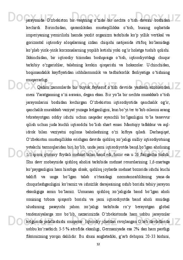 jarayonida   O zbekiston   bir   vaqtning   o zida   bir   nechta   o tish   davrini   boshidanʻ ʻ ʻ
kechirdi.   Birinchidan,   qaramlikdan   mustaqillikka   o tish,   buning   oqibatida	
ʻ
imperiyaning   yemirilishi   hamda   yaxlit   organizm   tarkibida   ko p   yillik   vertikal   va	
ʻ
gorizontal   iqtisodiy   aloqalarning   izdan   chiqishi   natijasida   ittifoq   ko lamidagi	
ʻ
ko plab yirik-yirik korxonalarning yopilib ketishi yoki og ir holatga tushib qolishi.	
ʻ ʻ
Ikkinchidan,   bir   iqtisodiy   tizimdan   boshqasiga   o tish,   iqtisodiyotdagi   chuqur	
ʻ
tarkibiy   o zgarishlar,   talabning   keskin   qisqarishi   va   hokazolar.   Uchinchidan,	
ʻ
boqimandalik   kayfiyatidan   ishbilarmonlik   va   tadbirkorlik   faoliyatiga   o tishning	
ʻ
muqarrarligi. 
Qadim   zamonlarda   bir   buyuk   faylasuf   o tish   davrida   yashash   azoblaridan	
ʻ
meni Yaratganning o zi asrasin, degan ekan. Bir yo la bir nechta murakkab o tish	
ʻ ʻ ʻ
jarayonlarini   boshidan   kechirgan   O zbekiston   iqtisodiyotida   qanchalik   og ir,	
ʻ ʻ
qanchalik murakkab vaziyat yuzaga kelganligini, kun bo yi ter to kib oilasini arang	
ʻ ʻ
tebratayotgan   oddiy   ishchi   uchun   naqadar   ayanchli   bo lganligini   to la   tasavvur
ʻ ʻ
qilish   uchun   juda   kuchli   iqtisodchi   bo lish   shart   emas.   Mantiqiy   tafakkur   va   aql-	
ʻ
idrok   bilan   vaziyatni   oqilona   baholashning   o zi   kifoya   qiladi.   Darhaqiqat,	
ʻ
O zbekiston mustaqillikka erishgan davrda qishloq xo jaligi milliy iqtisodiyotning	
ʻ ʻ
yetakchi tarmoqlaridan biri bo lib, unda jami iqtisodiyotda band bo lgan aholining	
ʻ ʻ
1/3 qismi ijtimoiy foydali mehnat bilan band edi, hozir esa u 26 foizgacha tushdi.
Shu   davr   mobaynida   qishloq   aholisi   tarkibida   mehnat   resurslarining   1,6-martaga
ko payganligini ham hisobga olsak, qishloq joylarda mehnat bozorida ishchi kuchi	
ʻ
taklifi   va   unga   bo lgan   talab   o rtasidagi   nomutanosiblikning   yana-da	
ʻ ʻ
chuqurlashganligini ko ramiz va ishsizlik darajasining oshib borishi tabiiy jarayon
ʻ
ekanligiga   amin   bo lamiz.   Umuman   qishloq   xo jaligida   band   bo lgan   aholi	
ʻ ʻ ʻ
sonining   tobora   qisqarib   borishi   va   jami   iqtisodiyotda   band   aholi   sonidagi
ulushining   pasayishi   jahon   xo jaligi   tarkibida   ro y   berayotgan   global	
ʻ ʻ
tendensiyalarga   xos   bo lib,   nazarimizda   O zbekistonda   ham   ushbu   jarayonlar	
ʻ ʻ
kelgusida jadallashishi muqarrar. Iqtisodiy jihatdan rivojlangan G arb davlatlarida	
ʻ
ushbu ko rsatkich 3-5 % atrofida ekanligi, Germaniyada esa 2% dan ham pastligi	
ʻ
fikrimizning   yorqin   dalilidir.   Bu   shuni   anglatadiki,   g arb   dehqoni   20-33   kishini,	
ʻ
12 