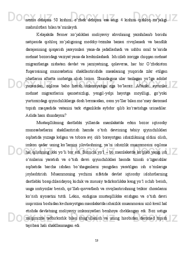 nemis   dehqoni   50   kishini,   o zbek   dehqoni   esa   atigi   4   kishini   qishloq   xo jaligiʻ ʻ
mahsulotlari bilan ta minlaydi. 	
ʼ
Kelajakda   fermer   xo jaliklari   moliyaviy   ahvolining   yaxshilanib   borishi	
ʻ
natijasida   qishloq   xo jaligining   moddiy-texnika   bazasi   rivojlanadi   va   bandlik	
ʻ
darajasining   qisqarish   jarayonlari   yana-da   jadallashadi   va   ushbu   omil   ta sirida	
ʼ
mehnat bozoridagi vaziyat yana-da keskinlashadi. Ish izlab xorijga chiqqan mehnat
migrantlariga   nisbatan   davlat   va   jamiyatning,   qolaversa,   har   bir   O zbekiston	
ʻ
fuqarosining   munosabatini   shakllantirishda   masalaning   yuqorida   zikr   etilgan
jihatlarini   albatta   inobatga   olish   lozim.   Shundagina   ular   tanlagan   yo lga   adolat
ʻ
yuzasidan,   oqilona   baho   berish   imkoniyatiga   ega   bo lamiz.   Afsuski,   ayrimlar	
ʻ
mehnat   migrantlarini   qanoatsizligi,   yengil-yelpi   hayotga   moyilligi,   go yoki	
ʻ
yurtimizdagi qiyinchiliklarga dosh bermasdan, oson yo llar bilan mo may daromad	
ʻ ʻ
topish   maqsadida   vatanini   tark   etganlikda   aybdor   qilib   ko rsatishga   urinadilar.	
ʻ
Aslida ham shundaymi? 
Mustaqillikning   dastlabki   yillarida   mamlakatda   erkin   bozor   iqtisodiy
munosabatlarini   shakllantirish   hamda   o tish   davrining   tabiiy   qiyinchiliklari	
ʻ
oqibatida   yuzaga   kelgan   va   tobora   avj   olib   borayotgan   ishsizlikning   oldini   olish,
imkon   qadar   uning   ko lamini   jilovlashning,   ya ni   ishsizlik   muammosini   oqilona	
ʻ ʼ
hal qilishning ikki yo li bor edi. Birinchi yo l – bu mamlakatda ko plab yangi ish
ʻ ʻ ʻ
o rinlarini   yaratish   va   o tish   davri   qiyinchiliklari   hamda   tizimli   o zgarishlar	
ʻ ʻ ʻ
oqibatida   barcha   ishdan   bo shaganlarni   yangidan   yaratilgan   ish   o rinlariga	
ʻ ʻ
joylashtirish.   Muammoning   yechimi   sifatida   davlat   iqtisodiy   islohotlarning
dastlabki bosqichlaridayoq kichik va xususiy tadirkorlikka keng yo l ochib berish,	
ʻ
unga imtiyozlar berish, qo llab-quvvatlash va rivojlantirishning tezkor choralarini	
ʻ
ko rish   siyosatini   tutdi.   Lekin,   endigina   mustaqillikka   erishgan   va   o tish   davri	
ʻ ʻ
inqirozini boshidan kechirayotgan mamlakatda ishsizlik muammosini uzil-kesil hal
etishda   davlatning   moliyaviy   imkoniyatlari   benihoya   cheklangan   edi.   Boz   ustiga
xalqimizda   tadbirkorlik   bilan   shug ullanish   va   uning   hisobidan   daromad   topish	
ʻ
tajribasi hali shakllanmagan edi.
13 