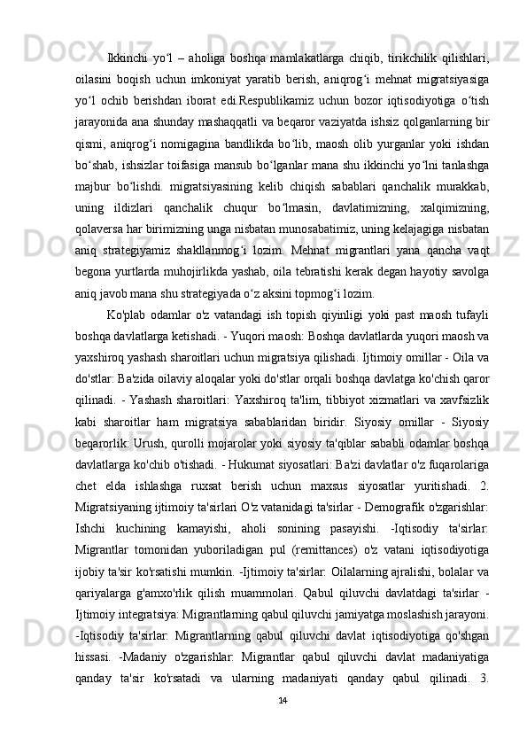 Ikkinchi   yo l   –   aholiga   boshqa   mamlakatlarga   chiqib,   tirikchilik   qilishlari,ʻ
oilasini   boqish   uchun   imkoniyat   yaratib   berish,   aniqrog i   mehnat   migratsiyasiga	
ʻ
yo l   ochib   berishdan   iborat   edi.Respublikamiz   uchun   bozor   iqtisodiyotiga   o tish	
ʻ ʻ
jarayonida ana shunday mashaqqatli va beqaror vaziyatda ishsiz qolganlarning bir
qismi,   aniqrog i   nomigagina   bandlikda   bo lib,   maosh   olib   yurganlar   yoki   ishdan	
ʻ ʻ
bo shab, ishsizlar toifasiga mansub bo lganlar mana shu ikkinchi yo lni tanlashga	
ʻ ʻ ʻ
majbur   bo lishdi.   migratsiyasining   kelib   chiqish   sabablari   qanchalik   murakkab,	
ʻ
uning   ildizlari   qanchalik   chuqur   bo lmasin,   davlatimizning,   xalqimizning,	
ʻ
qolaversa har birimizning unga nisbatan munosabatimiz, uning kelajagiga nisbatan
aniq   strategiyamiz   shakllanmog i   lozim.   Mehnat   migrantlari   yana   qancha   vaqt	
ʻ
begona yurtlarda muhojirlikda yashab, oila tebratishi kerak degan hayotiy savolga
aniq javob mana shu strategiyada o z aksini topmog i lozim.	
ʻ ʻ
Ko'plab   odamlar   o'z   vatandagi   ish   topish   qiyinligi   yoki   past   maosh   tufayli
boshqa davlatlarga ketishadi. - Yuqori maosh: Boshqa davlatlarda yuqori maosh va
yaxshiroq yashash sharoitlari uchun migratsiya qilishadi. Ijtimoiy omillar - Oila va
do'stlar: Ba'zida oilaviy aloqalar yoki do'stlar orqali boshqa davlatga ko'chish qaror
qilinadi.   -   Yashash   sharoitlari:   Yaxshiroq   ta'lim,   tibbiyot   xizmatlari   va   xavfsizlik
kabi   sharoitlar   ham   migratsiya   sabablaridan   biridir.   Siyosiy   omillar   -   Siyosiy
beqarorlik: Urush, qurolli mojarolar yoki siyosiy ta'qiblar sababli  odamlar boshqa
davlatlarga ko'chib o'tishadi. - Hukumat siyosatlari: Ba'zi davlatlar o'z fuqarolariga
chet   elda   ishlashga   ruxsat   berish   uchun   maxsus   siyosatlar   yuritishadi.   2.
Migratsiyaning ijtimoiy ta'sirlari O'z vatanidagi ta'sirlar - Demografik o'zgarishlar:
Ishchi   kuchining   kamayishi,   aholi   sonining   pasayishi.   -Iqtisodiy   ta'sirlar:
Migrantlar   tomonidan   yuboriladigan   pul   (remittances)   o'z   vatani   iqtisodiyotiga
ijobiy ta'sir ko'rsatishi mumkin. -Ijtimoiy ta'sirlar: Oilalarning ajralishi, bolalar va
qariyalarga   g'amxo'rlik   qilish   muammolari.   Qabul   qiluvchi   davlatdagi   ta'sirlar   -
Ijtimoiy integratsiya: Migrantlarning qabul qiluvchi jamiyatga moslashish jarayoni.
-Iqtisodiy   ta'sirlar:   Migrantlarning   qabul   qiluvchi   davlat   iqtisodiyotiga   qo'shgan
hissasi.   -Madaniy   o'zgarishlar:   Migrantlar   qabul   qiluvchi   davlat   madaniyatiga
qanday   ta'sir   ko'rsatadi   va   ularning   madaniyati   qanday   qabul   qilinadi.   3.
14 