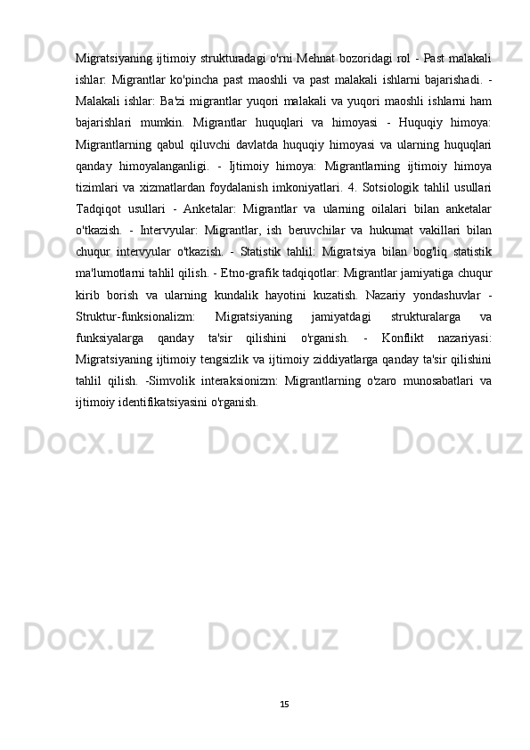 Migratsiyaning ijtimoiy strukturadagi  o'rni  Mehnat  bozoridagi  rol  -  Past  malakali
ishlar:   Migrantlar   ko'pincha   past   maoshli   va   past   malakali   ishlarni   bajarishadi.   -
Malakali   ishlar:   Ba'zi   migrantlar   yuqori   malakali   va   yuqori   maoshli   ishlarni   ham
bajarishlari   mumkin.   Migrantlar   huquqlari   va   himoyasi   -   Huquqiy   himoya:
Migrantlarning   qabul   qiluvchi   davlatda   huquqiy   himoyasi   va   ularning   huquqlari
qanday   himoyalanganligi.   -   Ijtimoiy   himoya:   Migrantlarning   ijtimoiy   himoya
tizimlari   va   xizmatlardan   foydalanish   imkoniyatlari.   4.   Sotsiologik   tahlil   usullari
Tadqiqot   usullari   -   Anketalar:   Migrantlar   va   ularning   oilalari   bilan   anketalar
o'tkazish.   -   Intervyular:   Migrantlar,   ish   beruvchilar   va   hukumat   vakillari   bilan
chuqur   intervyular   o'tkazish.   -   Statistik   tahlil:   Migratsiya   bilan   bog'liq   statistik
ma'lumotlarni tahlil qilish. - Etno-grafik tadqiqotlar: Migrantlar jamiyatiga chuqur
kirib   borish   va   ularning   kundalik   hayotini   kuzatish.   Nazariy   yondashuvlar   -
Struktur-funksionalizm:   Migratsiyaning   jamiyatdagi   strukturalarga   va
funksiyalarga   qanday   ta'sir   qilishini   o'rganish.   -   Konflikt   nazariyasi:
Migratsiyaning  ijtimoiy  tengsizlik  va  ijtimoiy  ziddiyatlarga  qanday  ta'sir   qilishini
tahlil   qilish.   -Simvolik   interaksionizm:   Migrantlarning   o'zaro   munosabatlari   va
ijtimoiy identifikatsiyasini o'rganish.
15 