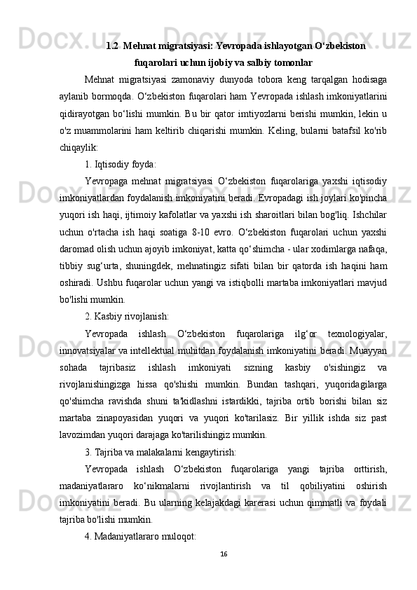 1.2  Mehnat migratsiyasi: Yevropada ishlayotgan O‘zbekiston
fuqarolari uchun ijobiy va salbiy tomonlar
Mehnat   migratsiyasi   zamonaviy   dunyoda   tobora   keng   tarqalgan   hodisaga
aylanib bormoqda. O‘zbekiston fuqarolari ham Yevropada ishlash imkoniyatlarini
qidirayotgan   bo‘lishi   mumkin.   Bu   bir   qator   imtiyozlarni   berishi   mumkin,   lekin   u
o'z  muammolarini   ham   keltirib  chiqarishi  mumkin.  Keling,  bularni   batafsil   ko'rib
chiqaylik:
1. Iqtisodiy foyda:
Yevropaga   mehnat   migratsiyasi   O‘zbekiston   fuqarolariga   yaxshi   iqtisodiy
imkoniyatlardan foydalanish imkoniyatini beradi. Evropadagi ish joylari ko'pincha
yuqori ish haqi, ijtimoiy kafolatlar va yaxshi ish sharoitlari bilan bog'liq. Ishchilar
uchun   o'rtacha   ish   haqi   soatiga   8-10   evro.   O‘zbekiston   fuqarolari   uchun   yaxshi
daromad olish uchun ajoyib imkoniyat, katta qo‘shimcha - ular xodimlarga nafaqa,
tibbiy   sug‘urta,   shuningdek,   mehnatingiz   sifati   bilan   bir   qatorda   ish   haqini   ham
oshiradi. Ushbu fuqarolar uchun yangi va istiqbolli martaba imkoniyatlari mavjud
bo'lishi mumkin.
2. Kasbiy rivojlanish:
Yevropada   ishlash   O‘zbekiston   fuqarolariga   ilg‘or   texnologiyalar,
innovatsiyalar va intellektual muhitdan foydalanish imkoniyatini beradi. Muayyan
sohada   tajribasiz   ishlash   imkoniyati   sizning   kasbiy   o'sishingiz   va
rivojlanishingizga   hissa   qo'shishi   mumkin.   Bundan   tashqari,   yuqoridagilarga
qo'shimcha   ravishda   shuni   ta'kidlashni   istardikki,   tajriba   ortib   borishi   bilan   siz
martaba   zinapoyasidan   yuqori   va   yuqori   ko'tarilasiz.   Bir   yillik   ishda   siz   past
lavozimdan yuqori darajaga ko'tarilishingiz mumkin.
3. Tajriba va malakalarni kengaytirish:
Yevropada   ishlash   O‘zbekiston   fuqarolariga   yangi   tajriba   orttirish,
madaniyatlararo   ko‘nikmalarni   rivojlantirish   va   til   qobiliyatini   oshirish
imkoniyatini   beradi.   Bu   ularning   kelajakdagi   karerasi   uchun   qimmatli   va   foydali
tajriba bo'lishi mumkin.
4. Madaniyatlararo muloqot:
16 