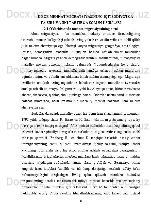 II BOB MEHNAT MIGRATSIYASINING IQTISODIYOTGA
TA’SIRI  VA UNI TARTIBGA SOLISH USULLARI
2.1 O'zbekistonda mehnat migratsiyasining o'rni
Aholi   migratsiyasi   -   bu   mamlakat   hududiy   birliklari   farovonligining
ishonchli manbai bo‘lganligi sababli  uning yo'nalishi  va dinamikasini tahlil qilish
juda   muhim   ahamiyatga   ega.   Hozirgi   vaqtda   migratsiya   geografiya,   sotsiologiya,
iqtisod,   demografiya,   statistika,   huquq   va   boshqa   ko'plab   fanlar   tomonidan
o'rganilmoqda. Migratsiya aholi demografik tarkibini shakllantiradi, mintaqaviy va
mahalliy   mehnat   bozorlari   holatini   belgilaydi.   Yuqoridagilardan   kelib   chiqib,
ijtimoiy-iqtisodiy   siyosatni   muvaffaqiyatli   amalga   oshirish   uchun   migratsiya
oqimlari hajmi va yo'nalishini  oldindan bilish muhim ahamiyatga ega. Migratsiya
omillarini   aniqlash,   uning   oqibatlarini   baholashni   tegishli   modellarni   tuzmasdan
amalga oshirib bo‘lmaydi. Migrantlar u yoki bu viloyatga emas, birinchi navbatda
shahar, shaharcha, qishloq aholi punktiga boradi. Odamlar uchun bandlik shartlari
nafaqat   mintaqada,   balki   ma'lum   bir   mahalliy   mehnat   bozorida   ham   muhim
ahamiyatga ega. 
Hududlar darajasida mahalliy bozor har doim ham shakllanmasligi mumkin.
1992   yilda   tadqiqotchilar   R.   Barro   va   K.   Sala-i-Martin   migratsiyaning   iqtisodiy
o'sishga ta'sirini tadqiq etishgan1 . Ular mehnat muhojirlar inson kapitalining qabul
qiluvchi   davlat   iqtisodiyotining  o‘sish   sur’atlarini   rag‘batlantirishdagi   rolini   tahlil
qilishga   qaratildi.   Fridberg   R.   va   Hunt   D   tadqiqot   ishlarida   asosiy   e'tibor
immigratsiyaning   qabul   qiluvchi   mamlakatga   ijobiy   ta'sirini,   xorijiy   ishchi
kuchining   to'ldirilishi   va   qulay   ichki   omillar   sifatida   o'rganishga   qaratganlar2   .
Mualliflarning   ta'kidlashicha,   mezbon   mamlakatlarda   ishsizlikni   nazariy   jihatdan
oshishini   ta’jidlagan   bo’lsalarda,   ammo   ularning   AQSh   va   Germaniya   uchun
empirik   hisob-kitoblari   bandlik   va   ish   haqi   darajasiga   sezilarli   salbiy   ta'sir
ko'rsatmaganligini   aniqlashgan.   Biroq,   qabul   qiluvchi   mamlakat   hududida
migrantlarning   notekis   taqsimlanishi   tufayli   mehnat   bozorida   ma'lum   tarkibiy
o'zgarishlar   bo'lishi   mumkinligini   ta'kidlaydi.   Shiff   M   tomonidan   olib   borilgan
tadqiqotda   asosiy   e'tibor   savdoni   liberallashtirishning   kirib   kelayotgan   mehnat
18