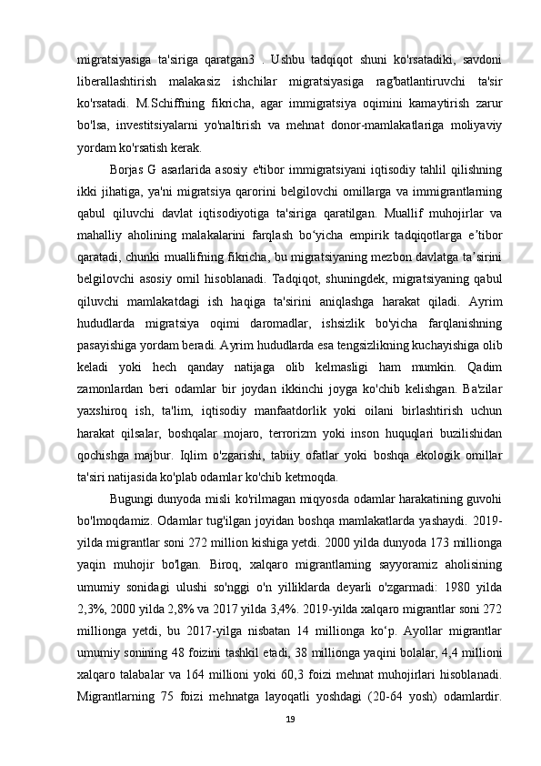 migratsiyasiga   ta'siriga   qaratgan3   .   Ushbu   tadqiqot   shuni   ko'rsatadiki,   savdoni
liberallashtirish   malakasiz   ishchilar   migratsiyasiga   rag'batlantiruvchi   ta'sir
ko'rsatadi.   M.Schiffning   fikricha,   agar   immigratsiya   oqimini   kamaytirish   zarur
bo'lsa,   investitsiyalarni   yo'naltirish   va   mehnat   donor-mamlakatlariga   moliyaviy
yordam ko'rsatish kerak.
Borjas   G   asarlarida   asosiy   e'tibor   immigratsiyani   iqtisodiy   tahlil   qilishning
ikki   jihatiga,   ya'ni   migratsiya   qarorini   belgilovchi   omillarga   va   immigrantlarning
qabul   qiluvchi   davlat   iqtisodiyotiga   ta'siriga   qaratilgan.   Muallif   muhojirlar   va
mahalliy   aholining   malakalarini   farqlash   bo yicha   empirik   tadqiqotlarga   e tiborʻ ʼ
qaratadi, chunki muallifning fikricha, bu migratsiyaning mezbon davlatga ta sirini	
ʼ
belgilovchi   asosiy   omil   hisoblanadi.   Tadqiqot,   shuningdek,   migratsiyaning   qabul
qiluvchi   mamlakatdagi   ish   haqiga   ta'sirini   aniqlashga   harakat   qiladi.   Ayrim
hududlarda   migratsiya   oqimi   daromadlar,   ishsizlik   bo'yicha   farqlanishning
pasayishiga yordam beradi. Ayrim hududlarda esa tengsizlikning kuchayishiga olib
keladi   yoki   hech   qanday   natijaga   olib   kelmasligi   ham   mumkin.   Qadim
zamonlardan   beri   odamlar   bir   joydan   ikkinchi   joyga   ko'chib   kelishgan.   Ba'zilar
yaxshiroq   ish,   ta'lim,   iqtisodiy   manfaatdorlik   yoki   oilani   birlashtirish   uchun
harakat   qilsalar,   boshqalar   mojaro,   terrorizm   yoki   inson   huquqlari   buzilishidan
qochishga   majbur.   Iqlim   o'zgarishi,   tabiiy   ofatlar   yoki   boshqa   ekologik   omillar
ta'siri natijasida ko'plab odamlar ko'chib ketmoqda. 
Bugungi dunyoda misli ko'rilmagan miqyosda odamlar harakatining guvohi
bo'lmoqdamiz.   Odamlar   tug'ilgan   joyidan   boshqa   mamlakatlarda   yashaydi.   2019-
yilda migrantlar soni 272 million kishiga yetdi. 2000 yilda dunyoda 173 millionga
yaqin   muhojir   bo'lgan.   Biroq,   xalqaro   migrantlarning   sayyoramiz   aholisining
umumiy   sonidagi   ulushi   so'nggi   o'n   yilliklarda   deyarli   o'zgarmadi:   1980   yilda
2,3%, 2000 yilda 2,8% va 2017 yilda 3,4%. 2019-yilda xalqaro migrantlar soni 272
millionga   yetdi,   bu   2017-yilga   nisbatan   14   millionga   ko‘p.   Ayollar   migrantlar
umumiy sonining 48 foizini tashkil etadi, 38 millionga yaqini bolalar, 4,4 millioni
xalqaro   talabalar   va   164   millioni   yoki   60,3   foizi   mehnat   muhojirlari   hisoblanadi.
Migrantlarning   75   foizi   mehnatga   layoqatli   yoshdagi   (20-64   yosh)   odamlardir.
19 