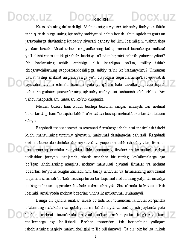 KIRISH
Kurs ishining dolzarbligi : Mehnat migratsiyasini iqtisodiy faoliyat sifatida
tadqiq etish bizga uning iqtisodiy mohiyatini ochib berish, shuningdek migratsion
jarayonlarga   davlatning   iqtiosdiy   siyosati   qanday  bo‘lishi   lozimligini   tushunishga
yordam   beradi.   Misol   uchun,   migrantlarning   tashqi   mehnat   bozorlariga   muttasil
yo‘l  olishi  mamlakatdagi  ishchi  kuchiga to‘lovlar hajmini  oshirib yubormaydimi?
Ish   haqlarining   oshib   ketishiga   olib   keladigan   bo‘lsa,   milliy   ishlab
chiqaruvchilarning   raqobatbardoshligiga   salbiy   ta’sir   ko‘rsatmaydimi?   Umuman
davlat   tashqi   mehnat   migratsiyasiga   yo‘l   olayotgan   fuqarolarni   qo‘llab-quvvatlsh
siyosatni   davom   ettirishi   lozimmi   yoki   yo‘q?   Bu   kabi   savollarga   javob   topish
uchun   migratsion   jarayonlarning   iqtisodiy   mohiyatini   tushunish   talab   etiladi.   Biz
ushbu maqolada shu masalani ko’rib chiqamiz. 
Mehnat   bozori   ham   xuddi   boshqa   bozorlar   singari   ishlaydi.   Bir   mehnat
bozorlaridagi ham “ortiqcha taklif” o‘zi uchun boshqa mehnat bozorlaridan talabni
izlaydi. 
Raqobatli mehnat bozori muvozanati firmalarga ishchilarni taqsimlash ishchi
kuchi   mahsulining   umumiy   qiymatini   maksimal   darajagacha   oshiradi.   Raqobatli
mehnat bozorida ishchilar doimiy ravishda  yuqori maoshli ish izlaydilar, firmalar
esa   arzonroq   ishchilar   izlaydilar.   Ikki   tomonning   foydani   maksimallashtirishga
intilishlari   jarayoni   natijasida,   shartli   ravishda   bir   turdagi   ko‘nikmalarga   ega
bo‘lgan   ishchilarning   marginal   mehnat   mahsuloti   qiymati   firmalar   va   mehnat
bozorlari bo‘yicha tenglashtiriladi. Shu tariqa ishchilar va firmalarning muvozanat
taqsimoti samarali bo‘ladi. Boshqa biron bir taqsimot mehnatning yalpi daromadga
qo‘shgan   hissasi   qiymatini   bu   kabi   oshira   olmaydi.   Shu   o‘rinda   ta’kidlab   o‘tish
lozimki, amaliyotda mehnat bozorlari unchalik mukammal ishlamaydi. 
Bunga bir qancha omillar sabab bo‘ladi. Bir  tomondan, ishchilar  ko‘pincha
o‘zlarining  malakalari   va  qobiliyatlarini  bilishmaydi  va  boshqa  ish  joylarida  yoki
boshqa   mehnat   bozorlarida   mavjud   bo‘lgan   imkoniyatlar   to‘g‘risida   kam
ma’lumotga   ega   bo‘lishadi.   Boshqa   tomondan,   ish   beruvchilar   yollagan
ishchilarining haqiqiy mahsuldorligini to‘liq bilishmaydi. Ta’bir joiz bo‘lsa, nikoh
2 