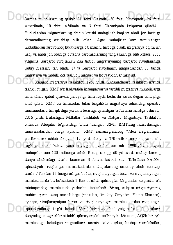 Barcha   muhojirlarning   qariyb   31   foizi   Osiyoda,   30   foizi   Yevropada,   26   foizi
Amerikada,   10   foizi   Afrikada   va   3   foizi   Okeaniyada   istiqomat   qiladi4   .
Hududlardan   migrantlarning   chiqib   ketishi   undagi   ish   haqi   va   aholi   jon   boshiga
daromadlarning   oshishiga   olib   keladi.   Agar   muhojirlar   kam   ta'minlangan
hududlardan farovonroq hududlarga o'tishlarini hisobga olsak, migratsiya oqimi ish
haqi va aholi jon boshiga o'rtacha daromadlarning tenglashishiga olib keladi. 2030
yilgacha   Barqaror   rivojlanish   kun   tartibi   migratsiyaning   barqaror   rivojlanishga
ijobiy   hissasini   tan   oladi.   17   ta   Barqaror   rivojlanish   maqsadlaridan   11   tasida
migratsiya va mobillikka taalluqli maqsad va ko rsatkichlar mavjud. ʻ
Xalqaro   migratsiya   tashkiloti   1951   yilda   hukumatlararo   tashkilot   sifatida
tashkil etilgan. XMT o'z faoliyatida insonparvar va tartibli migratsiya muhojirlarga
ham, ularni  qabul  qiluvchi  jamiyatga  ham  foyda keltirishi  kerak degan  tamoyilga
amal   qiladi.   XMT   o'z   hamkorlari   bilan   birgalikda   migratsiya   sohasidagi   operativ
muammolarni hal qilishga yordam berishga qaratilgan tadbirlarni amalga oshiradi.
2016   yilda   Birlashgan   Millatlar   Tashkiloti   va   Xalqaro   Migratsiya   Tashkiloti
o'rtasida   Aloqalar   to'g'risidagi   bitim   tuzilgan.   XMT   BMTning   ixtisoslashgan
muassasalaridan   biriga   aylandi.   XMT   iamamigrant.org   “Men   migrantman”
platformasini   ishlab   chiqdi.   2019-   yilda   dunyoda   270   million   migrant,   ya’ni   o‘z
tug‘ilgan   mamlakatida   yashamaydigan   odamlar   bor   edi.   1990-yildan   buyon
muhojirlar   soni   120   millionga   oshdi.   Biroq,   so'nggi   60   yil   ichida   muhojirlarning
dunyo   aholisidagi   ulushi   taxminan   3   foizini   tashkil   etdi.   Ta'kidlash   kerakki,
iqtisodiyoti   rivojlangan   mamlakatlarda   muhojirlarning   umumiy   aholi   sonidagi
ulushi 7 foizdan 12 foizga oshgan bo'lsa, rivojlanayotgan bozor va rivojlanayotgan
mamlakatlarda   bu   ko'rsatkich   2   foiz   atrofida   qolmoqda.   Migrantlar   ko'pincha   o'z
mintaqasidagi   mamlakatda   yashashni   tanlashadi.   Biroq,   xalqaro   migratsiyaning
muhim   qismi   uzoq   masofalarga   (masalan,   Janubiy   Osiyodan   Yaqin   Sharqqa),
ayniqsa,   rivojlanayotgan   bozor   va   rivojlanayotgan   mamlakatlardan   rivojlangan
iqtisodiyotlarga   to'g'ri   keladi.   Mamlakatimizda   bo‘layotgan   ba’zi   hodisalarni
dunyodagi o‘zgarishlarni tahlil qilmay anglab bo‘lmaydi. Masalan, AQSh har yili
mamlakatga   keladigan   migrantlarni   rasmiy   da’vat   qilsa,   boshqa   mamlakatlar,
20 