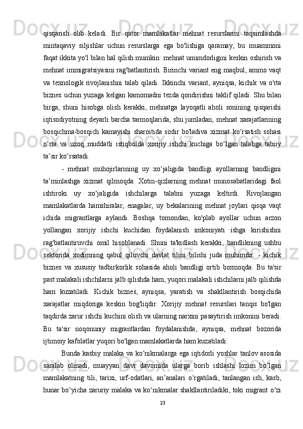 qisqarish   olib   keladi.   Bir   qator   mamlakatlar   mehnat   resurslarini   taqsimlashda
mintaqaviy   siljishlar   uchun   resurslarga   ega   bo'lishiga   qaramay,   bu   muammoni
faqat ikkita yo'l bilan hal qilish mumkin: mehnat unumdorligini keskin oshirish va
mehnat immigratsiyasini rag'batlantirish. Birinchi variant eng maqbul, ammo vaqt
va   texnologik   rivojlanishni   talab   qiladi.   Ikkinchi   variant,   ayniqsa,   kichik   va   o'rta
biznes uchun yuzaga kelgan kamomadni tezda qondirishni taklif qiladi. Shu bilan
birga,   shuni   hisobga   olish   kerakki,   mehnatga   layoqatli   aholi   sonining   qisqarishi
iqtisodiyotning deyarli barcha tarmoqlarida, shu jumladan, mehnat xarajatlarining
bosqichma-bosqich   kamayishi   sharoitida   sodir   bo'ladiva   xizmat   ko‘rsatish   sohasi
o‘rta   va   uzoq   muddatli   istiqbolda   xorijiy   ishchi   kuchiga   bo‘lgan   talabga   tabiiy
ta’sir ko‘rsatadi.
-   mehnat   muhojirlarining   uy   xo‘jaligida   bandligi   ayollarning   bandligini
ta’minlashga   xizmat   qilmoqda.   Xotin-qizlarning   mehnat   munosabatlaridagi   faol
ishtiroki   uy   xo‘jaligida   ishchilarga   talabni   yuzaga   keltirdi.   Rivojlangan
mamlakatlarda   hamshiralar,   enagalar,   uy   bekalarining   mehnat   joylari   qisqa   vaqt
ichida   migrantlarga   aylandi.   Boshqa   tomondan,   ko'plab   ayollar   uchun   arzon
yollangan   xorijiy   ishchi   kuchidan   foydalanish   imkoniyati   ishga   kirishishni
rag'batlantiruvchi   omil   hisoblanadi.   Shuni   ta'kidlash   kerakki,   bandlikning   ushbu
sektorida   xodimning   qabul   qiluvchi   davlat   tilini   bilishi   juda   muhimdir.   -   kichik
biznes   va   xususiy   tadbirkorlik   sohasida   aholi   bandligi   ortib   bormoqda.   Bu   ta'sir
past malakali ishchilarni jalb qilishda ham, yuqori malakali ishchilarni jalb qilishda
ham   kuzatiladi.   Kichik   biznes,   ayniqsa,   yaratish   va   shakllantirish   bosqichida
xarajatlar   miqdoriga   keskin   bog'liqdir.   Xorijiy   mehnat   resurslari   tanqis   bo'lgan
taqdirda zarur ishchi kuchini olish va ularning narxini pasaytirish imkonini beradi.
Bu   ta'sir   noqonuniy   migrantlardan   foydalanishda,   ayniqsa,   mehnat   bozorida
ijtimoiy kafolatlar yuqori bo'lgan mamlakatlarda ham kuzatiladi.
Bunda kasbiy malaka va ko nikmalarga ega iqtidorli yoshlar tanlov asosidaʻ
saralab   olinadi,   muayyan   davr   davomida   ularga   borib   ishlashi   lozim   bo lgan	
ʻ
mamlakatning   tili,   tarixi,   urf-odatlari,   an analari   o rgatiladi,   tanlangan   ish,   kasb,	
ʼ ʻ
hunar bo yicha zaruriy malaka va ko nikmalar shakllantiriladiki, toki migrant o zi	
ʻ ʻ ʻ
23 
