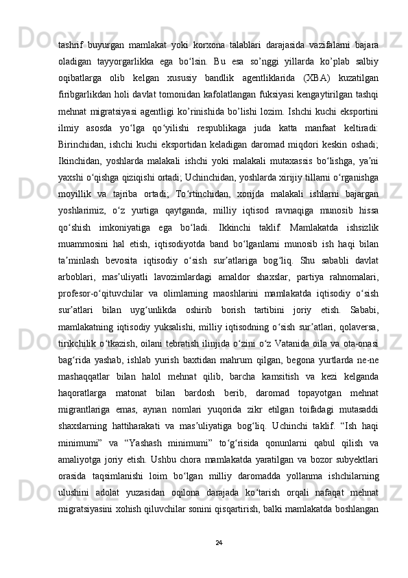 tashrif   buyurgan   mamlakat   yoki   korxona   talablari   darajasida   vazifalarni   bajara
oladigan   tayyorgarlikka   ega   bo lsin.   Bu   esa   so’nggi   yillarda   ko’plab   salbiyʻ
oqibatlarga   olib   kelgan   xususiy   bandlik   agentliklarida   (XBA)   kuzatilgan
firibgarlikdan holi  davlat  tomonidan kafolatlangan fuksiyasi  kengaytirilgan tashqi
mehnat   migratsiyasi   agentligi   ko’rinishida   bo’lishi   lozim.   Ishchi   kuchi   eksportini
ilmiy   asosda   yo lga   qo yilishi   respublikaga   juda   katta   manfaat   keltiradi:	
ʻ ʻ
Birinchidan,   ishchi   kuchi   eksportidan   keladigan   daromad   miqdori   keskin   oshadi;
Ikinchidan,   yoshlarda   malakali   ishchi   yoki   malakali   mutaxassis   bo lishga,   ya ni	
ʻ ʼ
yaxshi o qishga qiziqishi ortadi; Uchinchidan, yoshlarda xirijiy tillarni o rganishga	
ʻ ʻ
moyillik   va   tajriba   ortadi;   To rtinchidan,   xorijda   malakali   ishlarni   bajargan	
ʻ
yoshlarimiz,   o z   yurtiga   qaytganda,   milliy   iqtisod   ravnaqiga   munosib   hissa	
ʻ
qo shish   imkoniyatiga   ega   bo ladi.   Ikkinchi   taklif.   Mamlakatda   ishsizlik	
ʻ ʻ
muammosini   hal   etish,   iqtisodiyotda   band   bo lganlarni   munosib   ish   haqi   bilan	
ʻ
ta minlash   bevosita   iqtisodiy   o sish   sur atlariga   bog liq.   Shu   sababli   davlat	
ʼ ʻ ʼ ʻ
arboblari,   mas uliyatli   lavozimlardagi   amaldor   shaxslar,   partiya   rahnomalari,	
ʼ
profesor-o qituvchilar   va   olimlarning   maoshlarini   mamlakatda   iqtisodiy   o sish	
ʻ ʻ
sur atlari   bilan   uyg unlikda   oshirib   borish   tartibini   joriy   etish.   Sababi,	
ʼ ʻ
mamlakatning   iqtisodiy   yuksalishi,   milliy   iqtisodning   o sish   sur atlari,   qolaversa,	
ʻ ʼ
tirikchilik   o tkazish,   oilani   tebratish   ilinjida   o zini   o z   Vatanida   oila   va   ota-onasi	
ʻ ʻ ʻ
bag rida   yashab,   ishlab   yurish   baxtidan   mahrum   qilgan,   begona   yurtlarda   ne-ne	
ʻ
mashaqqatlar   bilan   halol   mehnat   qilib,   barcha   kamsitish   va   kezi   kelganda
haqoratlarga   matonat   bilan   bardosh   berib,   daromad   topayotgan   mehnat
migrantlariga   emas,   aynan   nomlari   yuqorida   zikr   etilgan   toifadagi   mutasaddi
shaxslarning   hattiharakati   va   mas uliyatiga   bog liq.   Uchinchi   taklif.   “Ish   haqi	
ʼ ʻ
minimumi”   va   “Yashash   minimumi”   to g risida   qonunlarni   qabul   qilish   va	
ʻ ʻ
amaliyotga   joriy   etish.   Ushbu   chora   mamlakatda   yaratilgan   va   bozor   subyektlari
orasida   taqsimlanishi   loim   bo lgan   milliy   daromadda   yollanma   ishchilarning	
ʻ
ulushini   adolat   yuzasidan   oqilona   darajada   ko tarish   orqali   nafaqat   mehnat	
ʻ
migratsiyasini xohish qiluvchilar sonini qisqartirish, balki mamlakatda boshlangan
24 