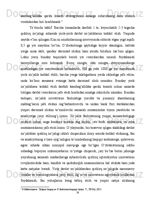 kambag allikka   qarshi   kurash   strategiyasini   amalga   oshirishning   ham   muhimʻ
vositalaridan biri hisoblanadi. 6
To rtinchi   taklif.   Barcha   tumanlarda   dastlab   1   ta,   keyinchalik   2-3   tagacha
ʻ
qishloq   xo jaligi   sohasida   yirik-yirik   davlat   xo jaliklarini   tashkil   etish.   Yaqinda	
ʻ ʻ
saytda e lon qilingan Kun.uz muxbirlarining intervyusida ishtirok etgan yigit aqalli	
ʼ
0,5   ga   yer   maydoni   bo lsa,   O zbekistonga   qaytishga   tayyor   ekanligini,   hattoki	
ʻ ʻ
yerga   nima   ekib,   qanday   daromad   olishni   ham   yaxshi   bilishini   ma lum   qilgan.	
ʼ
Lekin   yerni   bunday   taqsimlab   berish   yer   resurslaridan   unumli   foydalanish
tamoyillariga   mos   kelmaydi.   Biroq   mingta,   ikki   mingta   ehtiyojmandlarga
ajratiladigan   yer   maydonlarini   birlashtirib,   500   ga   yoki   1000   ga   yer   maydonida
yirik   xo jalik   tashkil   etilib,   barcha   yerga   talabgorlarni   yerda   ishlashga   jalb   etilsa,	
ʻ
unda   ko lam   samarasi   evaziga   katta   daromad   olish   mumkin.   Bunday   yirik
ʻ
xo jaliklarni   tashkil   etish   dastlab   kambag allikka   qarshi   kurash   uchun   nazarda	
ʻ ʻ
tutilgan davlat resurslarini jalb etish hisobidan amalga oshirilishi mumkin. Bundan
tashqari,   xo jalik   investitsion   faoliyatiga   yuridik   va   jismoniy   shaxslarning	
ʻ
mablag larini   jalb   etishni   rag batlantiruvchi   va   undan   bank   foiz   stavkalaridan	
ʻ ʻ
yuqori   daromad   olishni   ta minlovchi   samarali   mexanizmlar   tizimi   yaratilishi   va	
ʼ
amaliyotga   joriy   etilmog i   lozim.   Xo jalik   faoliyatining   yuqori   samaradorligiga
ʻ ʻ
erishish   uchun   unga   konkurs   asosida   eng   kuchli,   iste dodli   rahbarlarni   va   soha	
ʼ
mutaxassislarini jalb etish lozim. O ylaymizki, biz tasavvur qilgan shakldagi davlat	
ʻ
xo jaliklari qishloq xo jaligi ishlab chiqarishini ilmiy asosda tashkil etishning, fan	
ʻ ʻ
va amaliyotning o zaro uyg unligini ta imnlashning haqiqiy andozasiga, qolaversa,	
ʻ ʻ ʼ
agrar   sohada   ulkan   monopol   mavqega   ega   bo lgan   O zbekistonning   ushbu	
ʻ ʻ
sohadagi   bepoyon   imkoniyatlarini   ro yobga   chiqarish,   joiz   bo lsa   butun   jahonga	
ʻ ʻ
yoyishning   samarali   markazlariga   aylantirilishi   qishloq   iqtisodiyotini   innovatsion
rivojlantirishda  ham,  bandlik  va   qashshoqlik   muammolarini   hal  etishda   ham   juda
katta   natijalar   beradi.   Yirik   davlat   xo jaliklaridan   qishloq   xo jaligida   zamonaviy
ʻ ʻ
texnika va texnologiyalarni joriy etish, ilg or va innovatsion agrotexnik usullardan	
ʻ
foydalanish,   fan   yutuqlarini   keng   tatbiq   etish   va   yuqori   natija   olishning
6
  G.Matkarimova. Xalqaro huquq va O zbekiston huquqiy tizimi. T., TDYuI, 2022.	
‟
25 