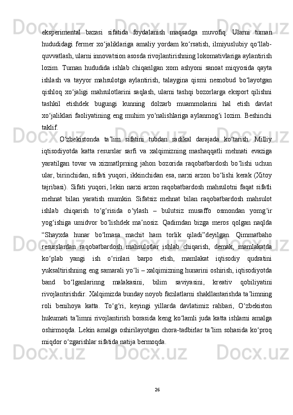 eksperimental   bazasi   sifatida   foydalanish   maqsadga   muvofiq.   Ularni   tuman
hududidagi   fermer   xo jaliklariga   amaliy   yordam   ko rsatish,   ilmiyuslubiy   qo llab-ʻ ʻ ʻ
quvvatlash, ularni innovatsion asosda rivojlantirishning lokomativlariga aylantirish
lozim.   Tuman   hududida   ishlab   chiqarilgan   xom   ashyoni   sanoat   miqyosida   qayta
ishlash   va   tayyor   mahsulotga   aylantirish,   talaygina   qismi   nesnobud   bo layotgan	
ʻ
qishloq   xo jaligi   mahsulotlarini   saqlash,   ularni   tashqi   bozorlarga   eksport   qilishni	
ʻ
tashkil   etishdek   bugungi   kunning   dolzarb   muammolarini   hal   etish   davlat
xo jaliklari   faoliyatining  eng   muhim  yo nalishlariga  aylanmog i   lozim.  Beshinchi	
ʻ ʻ ʻ
taklif. 
O zbekistonda   ta lim   sifatini   tubdan   radikal   darajada   ko tarish.   Milliy	
ʻ ʼ ʻ
iqtisodiyotda   katta   resurslar   sarfi   va   xalqimizning   mashaqqatli   mehnati   evaziga
yaratilgan   tovar   va   xizmatlprning   jahon   bozorida   raqobatbardosh   bo lishi   uchun	
ʻ
ular, birinchidan, sifati  yuqori, ikkinchidan  esa,  narxi  arzon bo lishi  kerak (Xitoy	
ʻ
tajribasi).   Sifati   yuqori,   lekin   narxi   arzon   raqobatbardosh   mahsulotni   faqat   sifatli
mehnat   bilan   yaratish   mumkin.   Sifatsiz   mehnat   bilan   raqobatbardosh   mahsulot
ishlab   chiqarish   to g risida   o ylash   –   bulutsiz   musaffo   osmondan   yomg ir	
ʻ ʻ ʻ ʻ
yog ishiga   umidvor   bo lishdek   ma nosiz.   Qadimdan   bizga   meros   qolgan   naqlda	
ʻ ʻ ʼ
“Shayxda   hunar   bo lmasa   machit   ham   torlik   qiladi”deyilgan.   Qimmatbaho	
ʻ
resurslardan   raqobatbardosh   mahsulotlar   ishlab   chiqarish,   demak,   mamlakatda
ko plab   yangi   ish   o rinlari   barpo   etish,   mamlakat   iqtisodiy   qudratini	
ʻ ʻ
yuksaltirishning eng samarali yo li – xalqimizning hunarini oshirish, iqtisodiyotda	
ʻ
band   bo lganlarinng   malakasini,   bilim   saviyasini,   kreativ   qobiliyatini	
ʻ
rivojlantirishdir. Xalqimizda bunday noyob fazilatlarni shakllantarishda ta limning	
ʼ
roli   benihoya   katta.   To g ri,   keyingi   yillarda   davlatimiz   rahbari,   O zbekiston	
ʻ ʻ ʻ
hukumati ta limni rivojlantirish borasida keng ko lamli juda katta ishlarni amalga	
ʼ ʻ
oshirmoqda.   Lekin   amalga   oshirilayotgan   chora-tadbirlar   ta lim   sohasida   ko proq	
ʼ ʻ
miqdor o zgarishlar sifatida natija bermoqda. 	
ʻ
26 